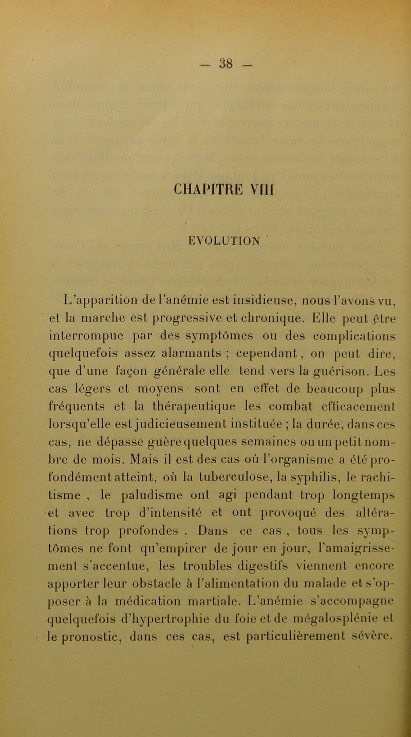 CHAPITRE VIH EVOLUTION L’apparition de l’anémie est insidieuse, nous l’avons vu, et la marche est progressive et chronique. Elle peut être interrompue par des symptômes ou des complications quelquefois assez alarmants; cependant, on peut dire, que d’une façon générale elle tend vers la guérison. Les cas légers et moyens sont en effet de beaucoup plus fréquents et la thérapeutique les combat efficacement lorsqu’elle est judicieusement instituée ; la durée, dans ces cas, ne dépasse guère quelques semaines ou un petit nom- bre de mois. Mais il est des cas où l’organisme a été pro- fondément atteint, où la tuberculose, la syphilis, le rachi- tisme , le paludisme ont agi pendant trop longtemps et avec trop d’intensité et ont provoqué des altéra- tions trop profondes . Dans ce cas , tous les symp- tômes ne font qu’empirer de jour en jour, l’amaigrisse- ment s’accentue, les troubles digestifs viennent encore apporter leur obstacle à l’alimentation du malade et s’op- poser à la médication martiale. L’anémie s’accompagne quelquefois d’hypertrophie du foie et de mégalosplénie et le pronostic, dans ces cas, est particulièrement sévère.