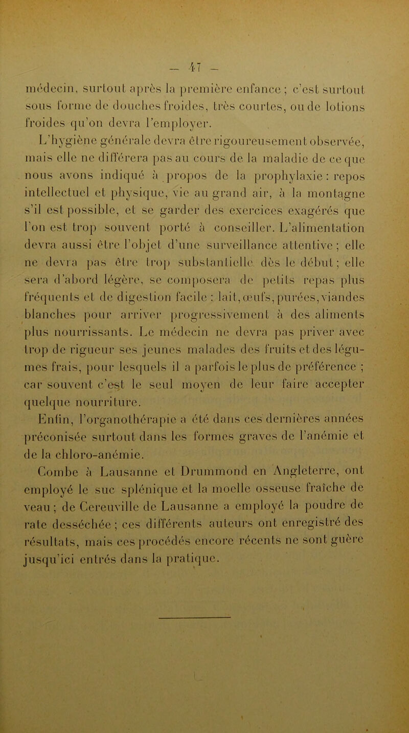 médecin, surtout après la première enfance ; c’est surtout sous forme de douches froides, très courtes, ou de lotions froides qu’on devra l’employer. L’hygiène générale devra être rigoureusement observée, mais elle ne différera pas au cours de la maladie de ce que nous avons indiqué à propos de la prophylaxie : repos intellectuel et physique, vie au grand air, à la montagne s’il est possible, et se garder des exercices exagérés que l'on est trop souvent porté à conseiller. L’alimentation devra aussi être l’objet d’une surveillance attentive; elle ne devra pas être trop substantielle, dès le début ; elle sera d’abord légère, se composera de petits repas plus fréquents et de digestion facile : lait,œufs,purées,viandes blanches pour arriver progressivement à des aliments plus nourrissants. Le médecin ne devra pas priver avec trop de rigueur ses jeunes malades des fruits et des légu- mes frais, pour lesquels il a parfois le plus de préférence ; car souvent c’es;t le seul moyen de leur faire accepter quelque nourri ture. Lutin, l’organothérapie a été dans ces dernières années préconisée surtout dans les formes graves de l’anémie et de la chloro-anémie. Combe à Lausanne et Drummond en Angleterre, ont employé le suc splénique et la moelle osseuse fraîche de veau ; de Cereuville de Lausanne a employé la poudre de rate desséchée; ces différents auteurs ont enregistré des résultats, mais ces procédés encore récents ne sont guère jusqu’ici entrés dans la pratique.