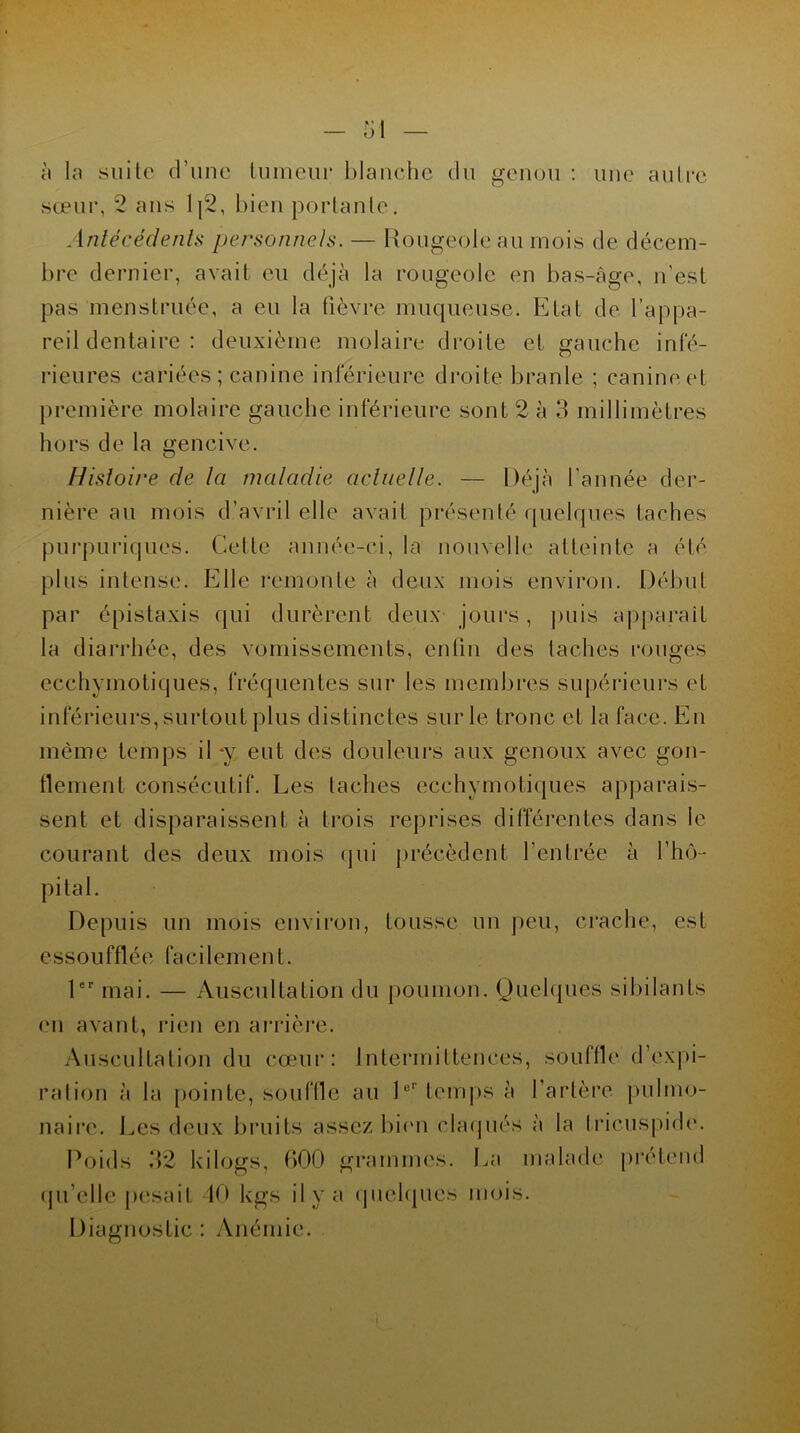 à la suite d’une tumeur blanche du genou : une autre sœur, 2 ans 1{2, bien portante. Antécédents personnels. — Rougeole au mois de décem- bre dernier, avait eu déjà la rougeole en bas-âge, n'est pas menstruée, a eu la fièvre muqueuse. Etat de l’appa- reil dentaire : deuxième molaire droite et gauche infé- rieures cariées ; canine inférieure droite branle ; canine, et première molaire gauche inférieure sont 2 à 3 millimètres hors de la gencive. Histoire de la maladie actuelle. — Déjà l'année der- nière au mois d’avril elle avait présenté quelques taches purpuriques. Celle année-ci, la nouvelle atteinte a été plus intense. Elle remonte à deux mois environ. Début par épistaxis qui durèrent deux jours, puis apparaît la diarrhée, des vomissements, enfin des taches rouges ecchymotiques, fréquentes sur les membres supérieurs et inférieurs, surtout plus distinctes sur le tronc et la face. En même temps il y eut des douleurs aux genoux avec gon- flement consécutif. Les taches ecchymotiques apparais- sent et disparaissent à trois reprises différentes dans le courant des deux mois qui précèdent l’entrée à l'hô- pital. Depuis un mois environ, tousse un peu, crache, est essoufflée faci lemen f. 1er mai. — Auscultation du poumon. Quelques sibilants en avant, rien en arrière. Auscultation du cœur: Intermittences, souffle d’expi- ration à la pointe, souffle au 1er temps à l'artère pulmo- naire. Les deux bruits assez bien claqués à la Iricuspide. Poids 32 kilogs, 600 grammes. La malade prétend qu'elle pesait 40 kgs il y a quelques mois. Diagnostic : Anémie.