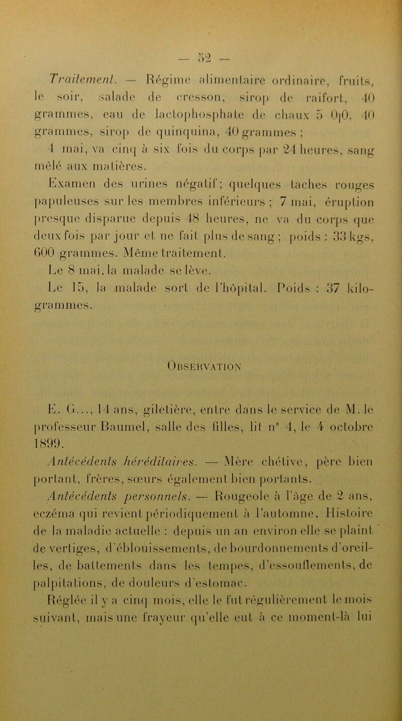Traitement. — Régime alimentaire ordinaire, fruits, le soir, salade de eresson, sirop de raifort, 40 grammes, eau de lactophosphate de chaux 5 0|0, 40 grammes, sirop de quinquina, 40 grammes; 4 mai, va cinq à six fois du corps par 24 heures, sang mêlé aux matières. Examen des urines négatif; quelques taches rouges papuleuses sur les membres inférieurs; 7 mai, éruption presque disparue depuis 48 heures, ne va du corps que deux fois par jour et ne fait plus de sang; poids: 33kgs, 600 grammes. Même traitement. Le 8 mai, la malade se lève. Le 15, la malade sort de l’hôpital. Poids : 37 kilo- grammes. Observation L. (î..., 14 ans, giletière, entre dans le service de M. le professeur Baumel, salle des filles, lil n° 4, le 4 octobre 1899. Antécédents héréditaires. — Mère chétive, père bien portant, frères, sœurs également bien portants. Antécédents personnels. — Rougeole à l'àge de 2 ans, eczéma qui revient périodiquement à l’automne. Histoire de la maladie actuelle : depuis un an environ elle se plaint de vertiges, d’éblouissements, de bourdonnements d'oreil- les, de battements dans les tempes, d'essouflements, de palpitations, de douleurs d'estomac. Réglée il y a cinq mois, elle le fut régulièrement le mois suivant, mais une frayeur qu'elle eut à ce moment-là lui