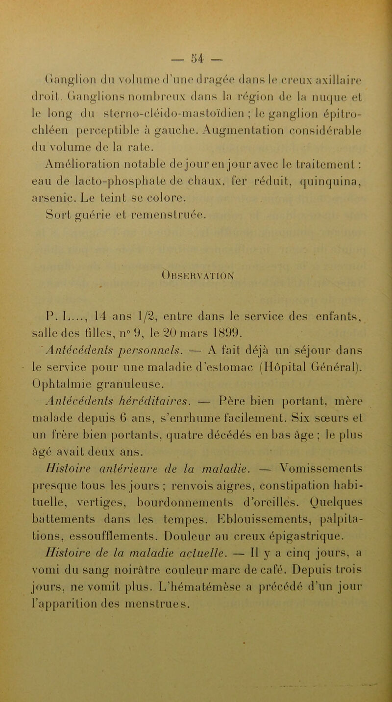 Ganglion du volume d’une dragée dans h* creux axillaire droit. Ganglions nombreux dans la région de la nuque et le long du sterno-cléido-mastoïdien ; le ganglion épitro- chléen perceptible à gauche. Augmentation considérable du volume de la rate. Amélioration notable de jour en jour avec le traitement : eau de lacto-phosphate de chaux, fer réduit, quinquina, arsenic. Le teint se colore. Sort guérie et remenstruée. Observation P. L..., 14 ans 1/2, entre dans le service des enfants, salle des filles, n° 9, le 20 mars 1899. Antécédents personnels. — A fait déjà un séjour dans le service pour une maladie d’estomac (Hôpital Général). Oph ta 1 m i e granuleuse. Antécédents héréditaires. — Père bien portant, mère malade depuis 6 ans, s’enrhume facilement. Six sœurs et un frère bien portants, quatre décédés en bas âge ; le plus âgé avait deux ans. Histoire antérieure de la maladie. — Vomissements presque tous les jours ; renvois aigres, constipation habi- tuelle, vertiges, bourdonnements d’oreilles. Quelques battements dans les tempes. Eblouissements, palpita- tions, essoufflements. Douleur au creux épigastrique. Histoire de la maladie actuelle. — Il y a cinq jours, a vomi du sang noirâtre couleur marc de café. Depuis trois jours, ne vomit plus. L’hématémèse a précédé d’un jour l’apparition des menstrues.