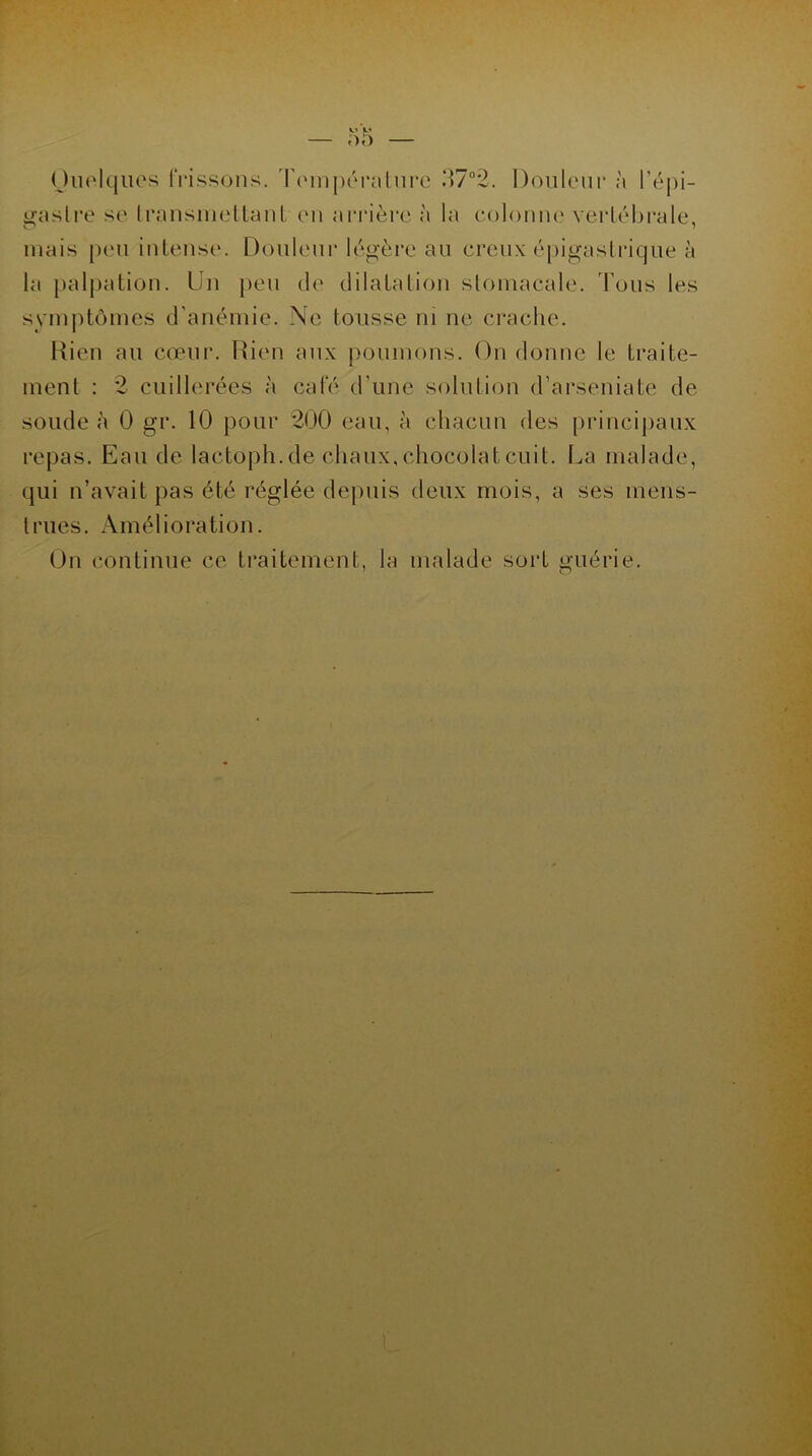 Quelques frissons. Température 37°2. Douleur à l’épi- gaslre se transmettant en arrière à la colonne vertébrale, mais peu intense. Douleur légère au creux épigastrique à la palpation. Un peu de dilatation stomacale. Tous les symptômes d’anémie. Ne tousse ni ne crache. Rien au cœur. Rien aux poumons. On donne le traite- ment : 2 cuillerées à café d’une solution d’arseniate de soude à 0 gr. 10 pour 200 eau, à chacun des principaux repas. Eau de lactoph.de chaux, chocolat cuit. La malade, qui n’avait pas été réglée depuis deux mois, a ses mens- trues. Amélioration. On continue ce traitement, la malade sort guérie.