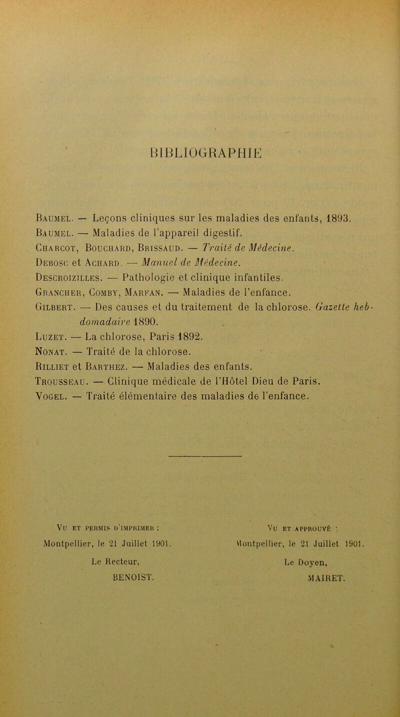 BIBLIOGRAPHIE Baumel. — Leçons cliniques sur les maladies des enfants, 1893. B.4UMEL. — Maladies de l'appareil digestif. Charcot, Bouchard, Brissaud. — Traité de Médecine. Debosc et Achard. — Manuel de Médecine. Descroizilles. — Pathologie et clinique infantiles. Grancher, Comby, Marean. — Maladies de l’enfance. Gilbert. — Des causes et du traitement de la chlorose. Gazette heb- domadaire 1890. Luzet. — La chlorose, Paris 1892. Nonat. — Traité de la chlorose. Rilliet et Barthez. — Maladies des enfants. Trousseau. — Clinique médicale de l’Hôtel Dieu de Paris. Vogel. — Traité élémentaire des maladies de l’enfance. Vu ET PERMIS r/lMPRIMER : Montpellier, le 21 Juillet 1901. Le Recteur, Vu et approuvé : Montpellier, le 21 Juillet 1901. Le Doyen, BENOIST. MAI R ET.