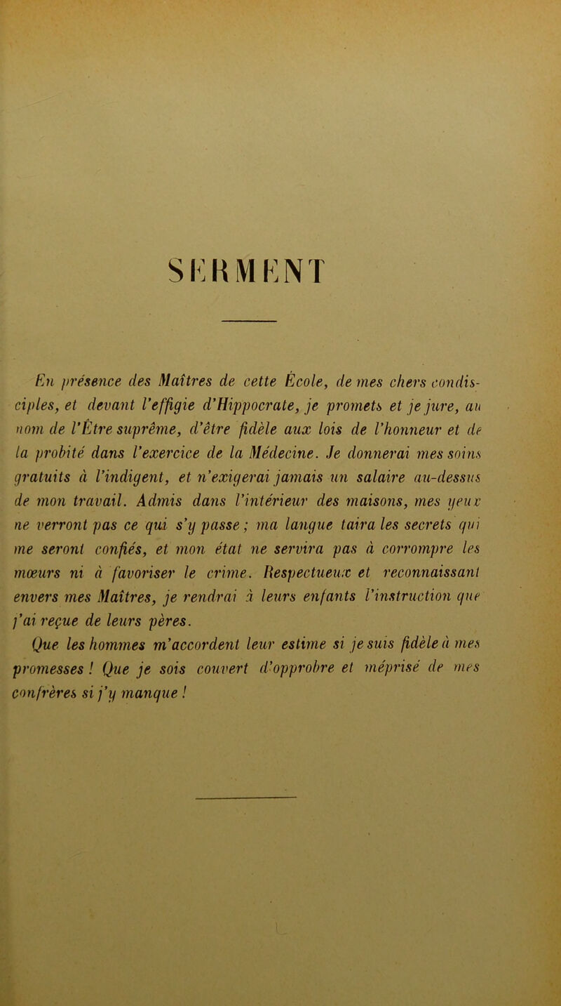 En présence des Maîtres de cette École, de mes chers condis- ciples, et devant l’effigie d’Hippocrate, je promets et je jure, an nom de l’Être suprême, d’être fidèle aux lois de l'honneur et de la probité dans l’exercice de la Médecine. Je donnerai mes soins gratuits à l’indigent, et n’exigerai jamais un salaire au-dessus de mon travail. Admis dans l’intérieur des maisons, mes yeux ne verront pas ce qui s’y passe ; ma langue taira les secrets qui me seront confiés, et mon état ne servira pas à corrompre les mœurs ni à favoriser le crime. Respectueux et reconnaissant envers mes Maîtres, je rendrai à leurs enfants l’instruction que fai reçue de leurs pères. Que les hommes m’accordent leur estime si je suis fidèle à mes promesses ! Que je sois couvert d’opprobre et méprisé de mes confrères si j’y manque !