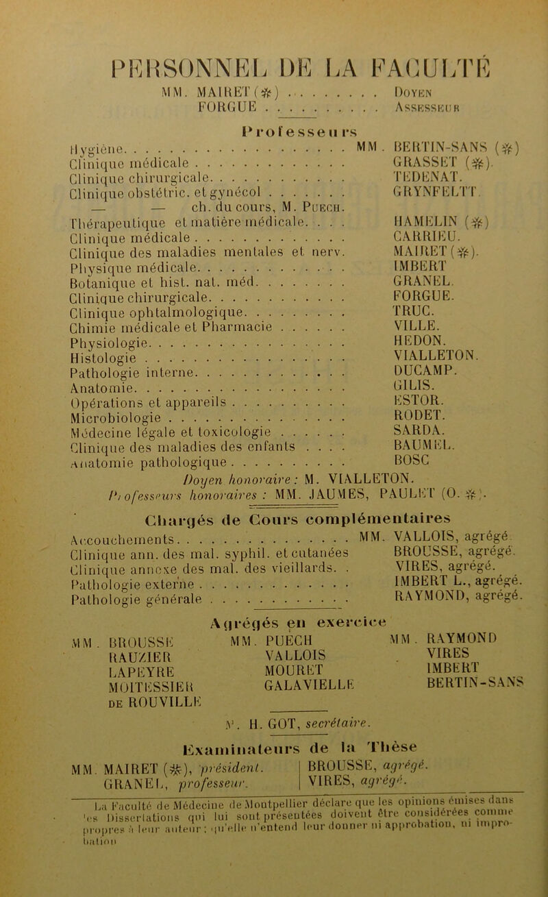 P K H SONNE I j DE LA FACULTE M M. MAIE ET ( * ) Doyen FORGUE Assesseur I* roïe sse u rs Hygiène MM - BERTIN-SANS (#) Clinique médicale GRASSET (efc). Clinique chirurgicale TEDENAT. Clinique obstétric. et gynécol GRYNFELTT — — ch. du cours, M. Puech. Thérapeutique et matière médicale. . . . HAMELIN (Vé) Clinique médicale CARRIEU. Clinique des maladies mentales et nerv. MAlRET(Vé). Physique médicale IMBERT Botanique et hist. nat. méd GRANEL. Clinique chirurgicale FORGUE. Clinique ophtalmologique TRUC. Chimie médicale et Pharmacie VILLE. Physiologie HEDON. Histologie VIALLETON. Pathologie interne DUCAMP. Anatomie El LIS. Opérations et appareils ESTOR. Microbiologie RODET. Médecine légale et toxicologie SARDA. Clinique des maladies des enfants .... BAUMEL. anatomie pathologique BOSC Doyen honoraire : M. VIALLETON. P/ofessnirs honoraires : MM. J AU VIES, PAULEl' (O. Jjfc;. Chargés de Cours complémentaires Accouchements MM. VALLOIS, agrégé Clinique arm. des mal. syphil. et cutanées BROUSSE, agrégé. Clinique annexe des mal. des vieillards. . VIRES, agrégé. Pathologie externe IMBERT L., agiégé. Pathologie générale RAYMOND, agrégé. MM. BROUSSE RAUZ1ER LAPEYRE M OIT ESSIEU de ROUVILLE Agrégés en exercice MM. PUECH MM. RAYMOND VALLOIS MOURET GALAVIELLE VIRES IMBERT BERTIN-SANS V. H. GOT, secrétaire. examinateurs MM. MAI R ET ($$), président. GRANEL, professeur de la Thèse BROUSSE, agrégé. VIRES, agrégé. La Faculté de Médecine de .Montpellier déclare que les opinions omises dans V DiU atioiis qui lui sont présentées doivent «re considérée, comme propres t Voir auteur; qu’ellr n'entend leur donner ni approbation, tu impro- twiiion