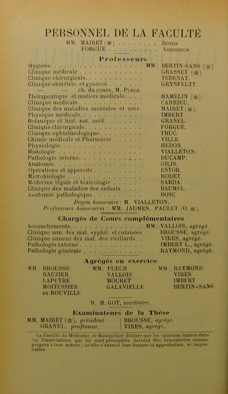 PERSONNEL DE LA FACULTÉ MM. MA1KET(#) Doyen FORGUE Assesseur Professe» rs Hygiène MM. BERTIN-SANS (jfc) Clinique médicale GRASSET (#). Clinique chirurgicale TEDENAT. Clinique obslétric. et gynécol GRYNFELTT. — — ch. du cours, M. Puech. Thérapeutique et matière médicale. . . . HAMELIN (#). Clinique médicale CARRIEU. Clinique des maladies mentales et nerv. MAIRET(efc). Physique médicale IMBERT Botanique et hist. nat. méd GRANEL. Clinique chirurgicale FORGUE. Clinique ophtalmologique TRUC. Chimie médicale et Pharmacie VILLE. Physiologie HEDON. Histologie VIALLETON. Pathologie interne DUCAMP. Anatomie GILIS. Opérations et appareils ESTOR. Microbiologie RODET. Médecine légale et toxicologie SARDA. Clinique des maladies des enfants .... BAUMEL. anatomie pathologique BOSC Doyen honoraire: M. VIALLETON. Professeurs honoraires: MM. JAUMES, PAULET (O.ffc). Chargés de Cours complémentaires Accouchements MM. VALLOIS, agrégé. Clinique ann. des mal. sypliil. et cutanées BROUSSE, agrégé. Clinique annexe des mal. des vieillards. . VIRES, agrégé. Pathologie externe IMBERT L., agrégé. Pathologie générale RAYMOND, agrégé. Agrégés en exercice MM. BROUSSE MM. PUECH MM. RAYMOND RAUZIER VALLOIS VIRES LAPEYRE MOURET IMBERT MOITESSIER GALAVIELLE BERTIN-SANS de ROUVILLE M. H. GOT, secrétaire. Examinateurs de la Thèse MM. MAIRET ($?), président. BROUSSE, agrégé. GRANEL, professeur. VIRES, agrégé. La Faculté de Médecine de Montpellier déclare que les opinions émises dans . 'es Dissertations qui lui sont présentées doivent être considérées comme propres h leur auteur; qu’elle n’entend leur donner ni approbation, ni impro- bation