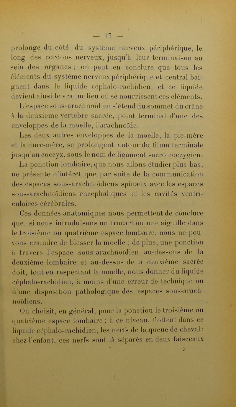 prolonge du coté du système nerveux périphérique, le long des cordons nerveux, jusqu’à leur terminaison au sein des organes ; on peut en conclure que tous les éléments du système nerveux périphérique et central bai- gnent dans le liquide céphalo-rachidien, et ce liquide devient ainsi le vrai milieu où se nourrissent ces éléments. L’espace sous-arachnoïdien s’étend du sommet du crâne à la deuxième vertèbre sacrée, point terminal d’une des enveloppes de la moelle, l’arachnoïde. Les deux autres enveloppes de la moelle, la pie-mère et la dure-mère, se prolongent autour du Pilum terminale jusqu’au coccyx, sous le nom de ligament sacro coccygien. La ponction lombaire, que nous allons étudier plus bas, ne présente d’intérêt que par suite de la communication des espaces sous-arachnoïdiens spinaux avec les espaces sous-arachnoïdiens encéphaliques et les cavités ventri- culaires cérébrales. Les données anatomiques nous permettent de conclure que, si nous introduisons un trocart ou une aiguille dans le troisième ou quatrième espace lombaire, nous ne pou- vons craindre de blesser la moelle ; de plus, une ponction à travers l’espace sous-arachnoïdien au-dessous de la deuxième lombaire et au-dessus de la deuxième sacrée doit, tout en respectant la moelle, nous donner du liquide céphalo-rachidien, à moins d’une erreur de technique ou d’une disposition pathologique des espaces sous-arach- noïdiens. On choisit, en général, pour la ponction le troisième ou quatrième espace lombaire ; à ce niveau, flottent dans ce liquide céphalo-rachidien, les nerfs de la queue de cheval ; 2