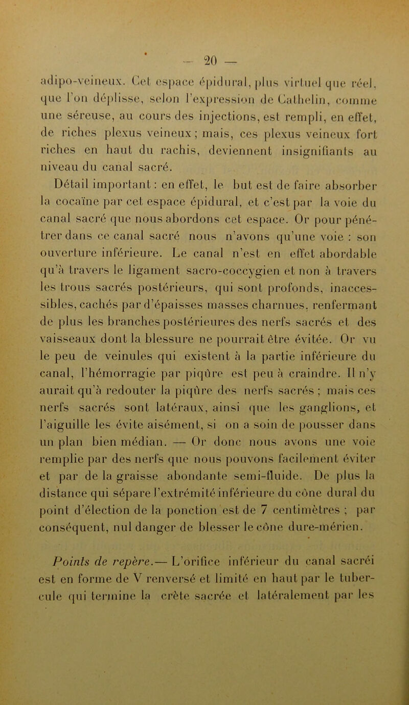 adipo-veineux. Cet espace épidural, plus virtuel que réel, que l'on déplisse, selon l'expression de Cathelin, comme une séreuse, au cours des injections, est rempli, en effet, de riches plexus veineux; mais, ces plexus veineux fort riches en haut du rachis, deviennent insignifiants au niveau du canal sacré. Détail important : en effet, le but est de faire absorber la cocaïne par cet espace épidural, et c’est par la voie du canal sacré que nous abordons cet espace. Or pour péné- trer dans ce canal sacré nous n’avons qu’une voie : son ouverture inférieure. Le canal n’est en effet abordable qu’à travers le ligament sacro-coccygien et non à travers les trous sacrés postérieurs, qui sont profonds, inacces- sibles, cachés par d’épaisses masses charnues, renfermant de plus les branches postérieures des nerfs sacrés et des vaisseaux dont la blessure ne pourrait être évitée. Or vu le peu de veinules qui existent à la partie inférieure du canal, l’hémorragie par piqûre est peu à craindre. 11 n’y aurait qu’à redouter la piqûre des nerfs sacrés ; mais ces nerfs sacrés sont latéraux, ainsi que les ganglions, et l’aiguille les évite aisément, si on a soin de pousser dans un plan bien médian. — Or donc nous avons une voie remplie par des nerfs que nous pouvons facilement éviter et par de la graisse abondante semi-fluide. De plus la distance qui sépare l’extrémité inférieure du cône durai du point d’élection de la ponction est de 7 centimètres ; par conséquent, nul danger de blesser le cône dure-mérien. Points de repère.— L’orifice inférieur du canal sacréi est en forme de V renversé et limité en haut par le tuber- cule qui termine la crête sacrée et latéralement par les