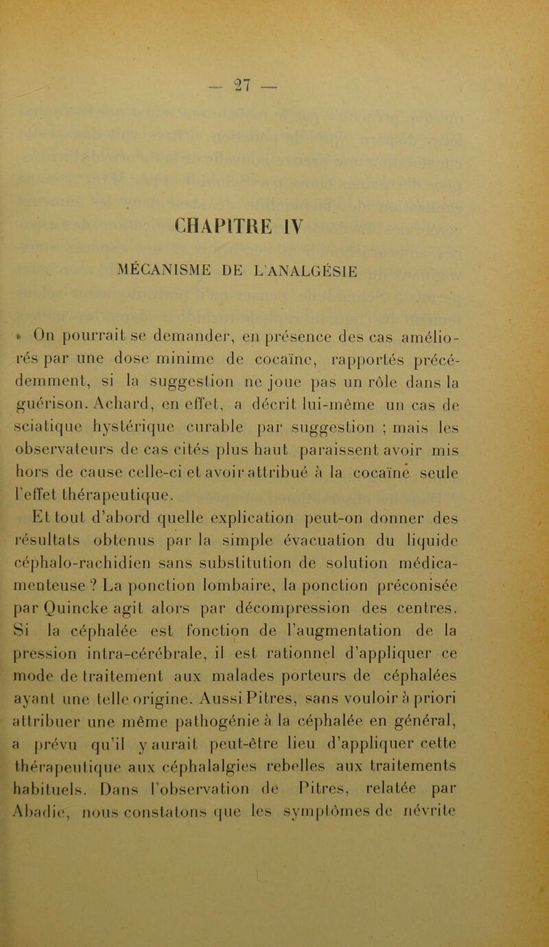 CHAPITRE IV MÉCANISME DE L’ANALGÉSIE » On pourrait se demander, en présence des cas amélio- rés par une dose minime de cocaïne, rapportés précé- demment, si la suggestion ne joue pas un rôle dans la guérison. Achard, en effet, a décrit lui-même un cas de sciatique hystérique curable par suggestion ; mais les observateurs de cas cités plus haut paraissent avoir mis hors de cause celle-ci et avoir attribué à la cocaïne seule feffet thérapeutique. Et tout d’abord quelle explication peut-on donner des résultats obtenus par la simple évacuation du liquide céphalo-rachidien sans substitution de solution médica- menteuse ? La ponction lombaire, la ponction préconisée par Quincke agit alors par décompression des centres. Si la céphalée est fonction de l’augmentation de la pression intra-cérébrale, il est rationnel d’appliquer ce mode de traitement aux malades porteurs de céphalées ayant une telle origine. Aussi Pitres, sans vouloir à priori attribuer une même pathogénie à la céphalée en général, a prévu qu’il y aurait peut-être lieu d’appliquer cette thérapeutique aux céphalalgies rebelles aux traitements habituels. Dans l’observation de Pitres, relatée par Abadie, nous constatons que les symptômes de névrite