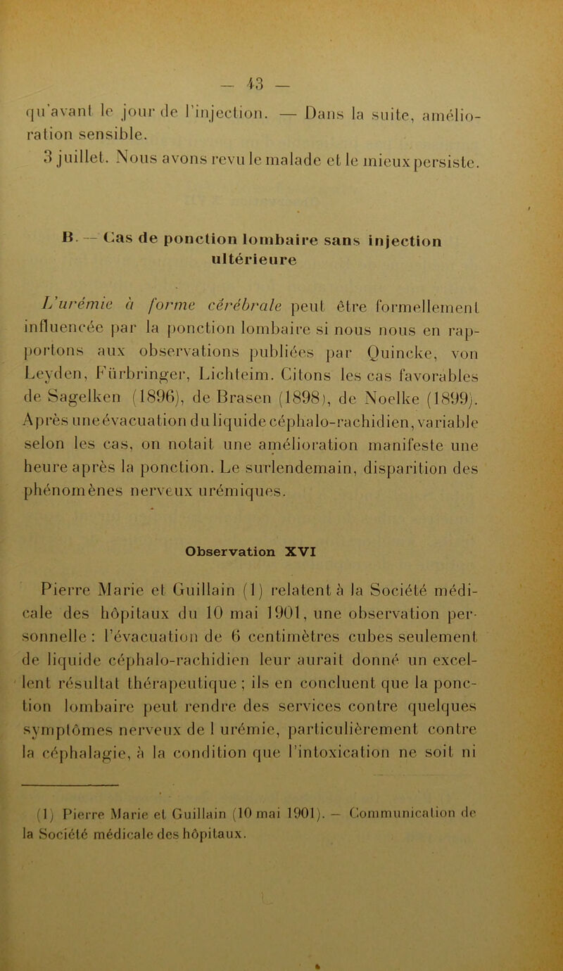 qu’avant le jour de l’injection. — Dans la suite, amélio- ration sensible. o juillet. Nous avons revu le malade et le mieux persiste. B. — Cas de ponction lombaire sans injection ultérieure L'urémie à forme cérébrale peut être formellement influencée par la ponction lombaire si nous nous en rap- portons aux observations publiées par Quincke, von Leyden, Fürbringer, Lichteim. Citons les cas favorables de Sagelken (1896), de Brasen (1898), de Noelke (1899). Après une évacuation du liquide céphalo-rachidien, variable selon les cas, on notait une amélioration manifeste une heure après la ponction. Le surlendemain, disparition des phénomènes nerveux urémiques. Observation XVI Pierre Marie et Guillain (1) relatent à la Société médi- cale des hôpitaux du 10 mai 1901, une observation per- sonnelle: l’évacuation de 6 centimètres cubes seulement de liquide céphalo-rachidien leur aurait donné un excel- lent résultat thérapeutique; ils en concluent que la ponc- tion lombaire peut rendre des services contre quelques symptômes nerveux de I urémie, particulièrement contre la céphalagie, à la condition que l’intoxication ne soit ni (1) Pierre Marie et Guillain (10 mai 1901). - Communication de la Société médicale des hôpitaux. »