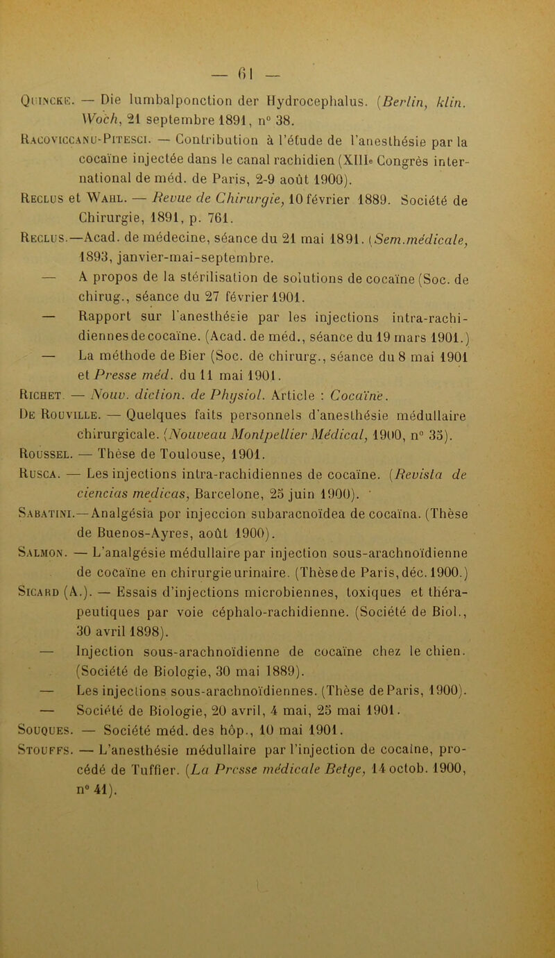 fil Quincke. — Die lumbalponction der Hydrocephalus. (Berlin, klin. Woch, 21 septembre 1891, n° 38. Racoviccano>Pitesci. — Contribution à l’étude de l’anesthésie par la cocaïne injectée dans le canal rachidien (Xllle Congrès inter- national de méd. de Paris, 2-9 août 1900). Reclus et Waul. — Revue cle Chirurgie, 10 février 1889. Société de Chirurgie, 1891, p. 761. Reclus.—Acad, de médecine, séance du 21 mai 1891. [Sem.médicale, 1893, janvier-mai-septembre. À propos de la stérilisation de solutions de cocaïne (Soc. de chirug., séance du 27 février 1901. — Rapport sur l’anesthésie par les injections intra-rachi- diennesdecocaïne. (Acad, de méd., séance du 19 mars 1901.) — La méthode de Bier (Soc. de chirurg., séance du 8 mai 1901 et Presse méd. du 11 mai 1901. Richet. — Nouv. diction, de Physiol. Article : Cocaïne. De Rouville. — Quelques faits personnels d’anesthésie médullaire chirurgicale. (Nouveau Montpellier Médical, 1900, n° 33). Roussel. — Thèse de Toulouse, 1901. Rusca. — Les injections intra-rachidiennes de cocaïne. (Revislci de ciencias meclicas, Barcelone, 23 juin 1900). ' Sabatuvi.—Analgésia por injeccion subaracnoïdea de cocaïna. (Thèse de Buenos-Ayres, août 1900). Salmon. — L’analgésie médullaire par injection sous-arachnoïdienne de cocaïne en chirurgie urinaire. (Thèse de Paris, déc. 1900.) Sicard (A.). — Essais d’injections microbiennes, toxiques et théra- peutiques par voie céphalo-rachidienne. (Société de Biol., 30 avril 1898). Injection sous-arachnoïdienne de cocaïne chez le chien. (Société de Biologie, 30 mai 1889). — Les injections sous-arachnoïdiennes. (Thèse de Paris, 1900). — Société de Biologie, 20 avril, 4 mai, 23 mai 1901. Souques. — Société méd. des hôp., 10 mai 1901. Stouffs. — L’anesthésie médullaire par l’injection de cocaine, pro- cédé de Tuffier. {La Presse médicale Belge, 14octob. 1900, n° 41).