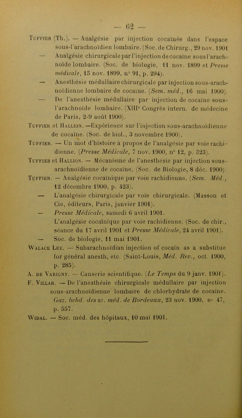 Tuffier (Th.). — Analgésie par injection cocaïnée dans l’espace sous-l’arachnoïdien lombaire. (Soc. de Chirurg., 29 nov. 1901 Analgésie chirurgicale par l’injection de cocaïne sous l’arach- noïde lombaire. (Soc. de biologie, Il nov. 1899 et Presse médicale, 15 nov. 1899, nu 91, p. 294). — Anesthésie médullaire chirurgicale par injection sous-arach- noïdienne lombaire de cocaïne. (Sera. méd., 16 mai 1900). — De l’anesthésie médullaire par injection de cocaïne sous- l’arachnoïde lombaire. (X11I° Congrès intern. de médecine de Paris, 2-9 août 1900). Tuffier et Hallion.—Expérience sur l’injection sous-arachnoïdienne de cocaïne. (Soc. de biol., 3 novembre 1900). Tuffier. — Un mot d’histoire à propos de l’analgésie par voie rachi- dienne. (Presse Médicale, 7 nov. 1900, n° 12, p. 323). Tuffier et Hallion. — Mécanisme de l’anesthésie par injection sous- arachnoïdienne de cocaïne. (Soc. de Biologie, 8 déc. 1900). Tuffier. — Analgésie cocaïnique par voie rachidienne. [Sem. Méd., 12 décembre 1900, p. 423). — L’analgésie chirurgicale par voie chirurgicale. (Masson et Cie, éditeurs, Paris, janvier 1901). — Presse Médicale, samedi 6 avril 1901. L’analgésie cocaïnique par voie rachidienne. (Soc. de chir., séance du 17 avril 1901 et Presse Médicale, 24 avril 1901). — Soc. de biologie, 11 mai 1901. Walace Lee. — Subarachnoïdian injection of cocaïn as a substitue for général anesth, etc. (Saint-Louis, Méd. Beu., oct. 1900, p. 285). A. de Varigny. — Causerie scientifique. {Le Temps du 9 janv. 1901). F. Villar. — De l’anesthésie chirurgicale médullaire par injection sous-arachnoïdienne lombaire de chlorhydrate de cocaïne. Gaz. hebd. dessc. méd. de Bordeaux, 23 nov. 1900, n» 47, p. 557. Widal. — Soc. méd. des hôpitaux, 10 mai 1901.