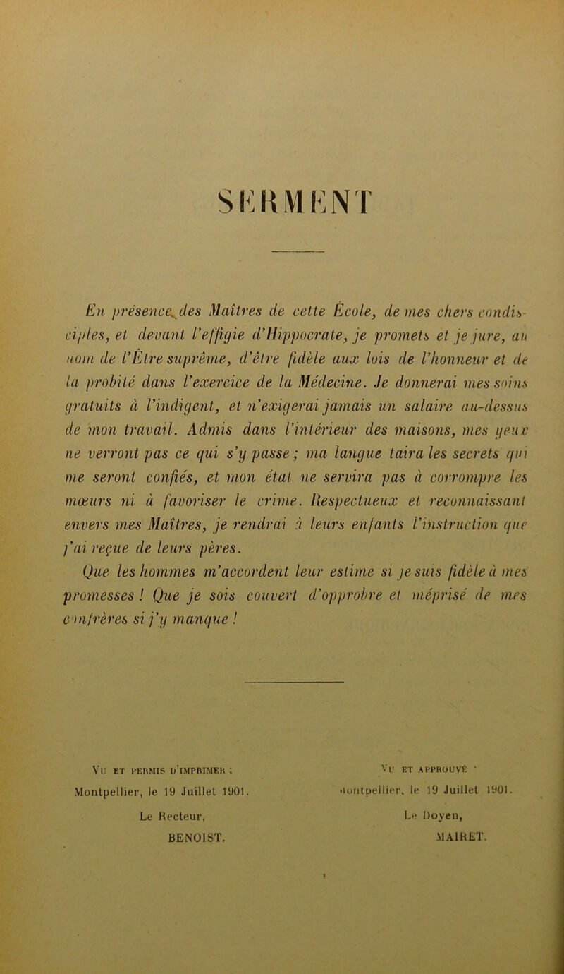 S KH MF, NT En présence^ des Maîtres de cette École, de mes chers condis- ciples, et devant l’effigie d’Hippocrate, je promets et je jure, an nom de l’Etre suprême, d’être fidèle aux lois de l’honneur et de la probité dans l’exercice de la Médecine. Je donnerai mes soins gratuits à l’indigent, et n’exigerai jamais un salaire au-dessus de mon travail. Admis dans l’intérieur des maisons, mes yeux ne verront pas ce qui s’y passe; ma langue taira les secrets qui me seront confiés, et mon état ne servira pas à corrompre les mœurs ni à favoriser le crime. Respectueux et reconnaissant envers mes Maîtres, je rendrai à leurs enfants l'instruction que )’ai reçue de leurs pères. Que les hommes m’accordent leur estime si je suis fidèle à mes promesses ! Que je sois couvert d’opprobre et méprisé de mes confrères si j’y manque ! VU ET PERMIS [MMPRIMEK : Montpellier, le 19 Juillet 1901. Le Recteur, BENOIST. Vf ET APPROUVÉ ' •lontueliier, le 19 Juillet 1901. Le Doyen, MA1RET.