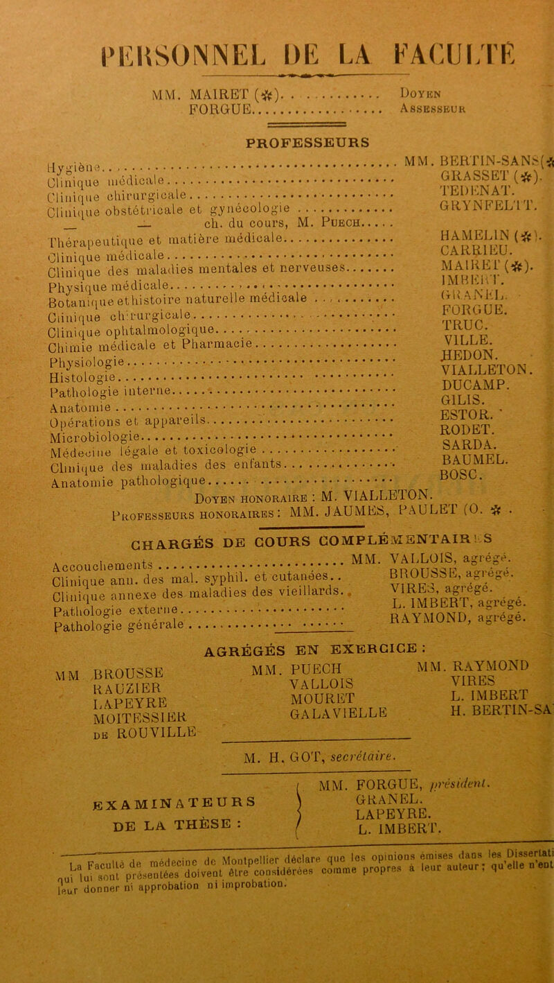 PERSONNEL DE LA FACULTE MM. MA1RET (#) Doyen FORGUE Assesseur PROFESSEURS Hv.-iène MM. BEKTIN-SANï(* CUnique médicale..^ SatW' Clinique otsléLdcaîe ^‘gynéiologiV ! J GRYNFELTT. _ ch. du cours, M. Puech Thérapeutique et matière médicale HAMEL1N (#}. Clinique médicale mJwnVxN Clinique des maladies mentales et nerveuses MAI K El (#). Physique médicale JmVI'v!\' Botaniqueethistoire naturelle médicale ......... Clinique ch.iuigicaie •• rpRT]r Clinique ophtalmologique uir r u Chimie médicale et Pharmacie VILLE. Histolo0ic. dTJCAMP Pathologie interne pttVq Anatomie ttqt'OR Opérations et appareils Microbiologie ^ARDa Médecine légale et toxicologie • Clinique des maladies des enfants • root1 Anatomie pathologique ^ dUqL. Doyen honoraire : M. VIALLETON. Professeurs honoraires : MM. JAUMES, PAULET (O. # • CHARGÉS DE COURS COMPLÉMENTAIRES ' . mûnh MM. VALLOÎS, agrégé. Clinique ann. des mal. syphil. et cutanées.. BROUSSL, aPvep .. Clinique annexe îles maladies des vieillards. ' ^MBERT^réeé Pathologie externe RAYMOND ’ aSS' Pathologie générale RAA M0NL)’ a°,e°e' AGRÉGÉS EN EXERCICE : MM BROUSSE MM PUECH MM. RAYMOND ij a r 171R R VALLOIS viiae& APEYRE MOURUT L. IMBERT M01TKSS1EK GALAV1ELLE H. BERTIN-SA de ROUVILLE M. H. GOT, secrétaire. / MM. FORGUE, //résident. examinateurs \ «K-aNEL. ) LAPEYRE. DE LA THÈSE : / L IMBERT. ŒüSrÆM™ Sür. WWS lRür donner ni approbation ni improbation.