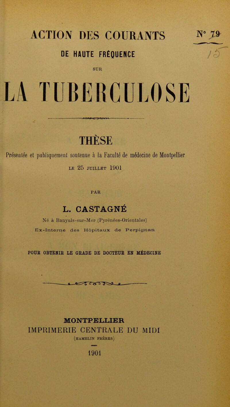 ACTION DES COURANTS DE HAUTE FRÉQUENCE 79 SUR LA TUBERCULOSE THÈSE Présentée et publiquement soutenue à la Faculté de médecine de Montpellier LE 25 JUILLET 1901 PAR L. CASTAGNÉ Né à Banyuls-sur-Mer (Pyrénées-Orientales) Ex-Interne des Hôpitaux de Perpignan POUR OBTENIR LE GRADE DE DOCTEUR EN MÉDECINE MONTPELLIER IMPRIMERIE CENTRALE DU MIDI (hamelin frères) 1901