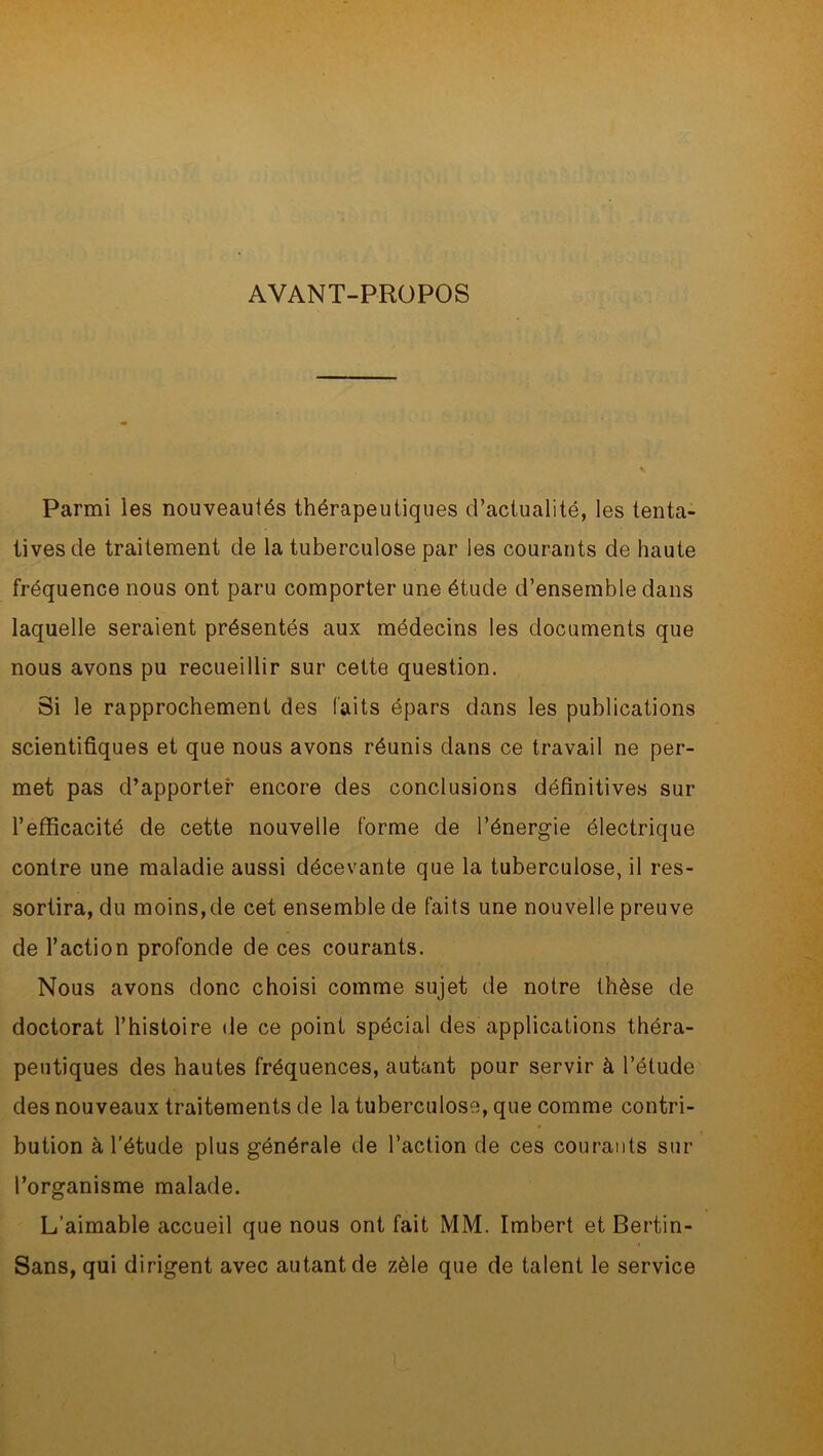 AVANT-PROPOS Parmi les nouveautés thérapeutiques d’actualité, les tenta- tives de traitement de la tuberculose par les courants de haute fréquence nous ont paru comporter une étude d’ensemble dans laquelle seraient présentés aux médecins les documents que nous avons pu recueillir sur cette question. Si le rapprochement des faits épars dans les publications scientifiques et que nous avons réunis dans ce travail ne per- met pas d’apporter encore des conclusions définitives sur l’efficacité de cette nouvelle forme de l’énergie électrique contre une maladie aussi décevante que la tuberculose, il res- sortira, du moins,de cet ensemble de faits une nouvelle preuve de l’action profonde de ces courants. Nous avons donc choisi comme sujet de notre thèse de doctorat l’histoire de ce point spécial des applications théra- peutiques des hautes fréquences, autant pour servir à l’étude des nouveaux traitements de la tuberculose, que comme contri- bution à l’étude plus générale de l’action de ces courants sur l’organisme malade. L’aimable accueil que nous ont fait MM. Imbert et Bertin- Sans, qui dirigent avec autant de zèle que de talent le service