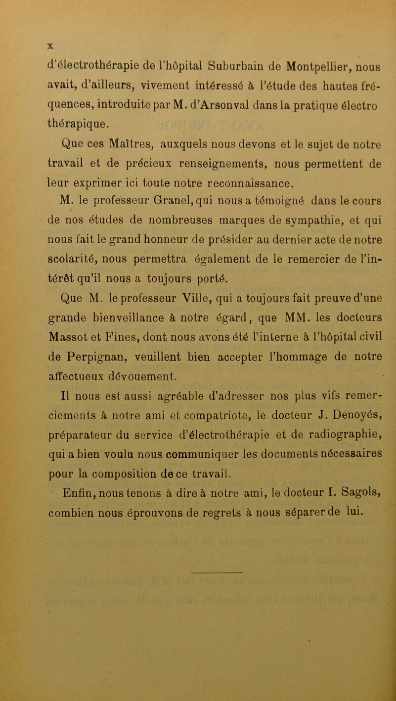 d’électrothérapie de l’hôpital Suburbain de Montpellier, nous avait, d’ailleurs, vivement intéressé à l’étude des hautes fré- quences, introduite par M. d’Arsonval dans la pratique électro thérapique. Que ces Maîtres, auxquels nous devons et le sujet de notre travail et de précieux renseignements, nous permettent de leur exprimer ici toute notre reconnaissance. M. le professeur Granel,qui nous a témoigné dans le cours de nos études de nombreuses marques de sympathie, et qui nous fait le grand honneur de présider au dernier acte de notre scolarité, nous permettra également de le remercier de l’in- térêt qu’il nous a toujours porté. Que M. le professeur Ville, qui a toujours fait preuve d’une grande bienveillance à notre égard, que MM. les docteurs Massot et Fines, dont nous avons été l’interne à l’hôpital civil de Perpignan, veuillent bien accepter l’hommage de notre affectueux dévouement. Il nous est aussi agréable d’adresser nos plus vifs remer- ciements à notre ami et compatriote, le docteur J. Denoyés, préparateur du service d’électrothérapie et de radiographie, qui a bien voulu nous communiquer les documents nécessaires pour la composition de ce travail. Enfin, nous tenons à dire à notre ami, le docteur I. Sagols, combien nous éprouvons de regrets à nous séparer de lui.