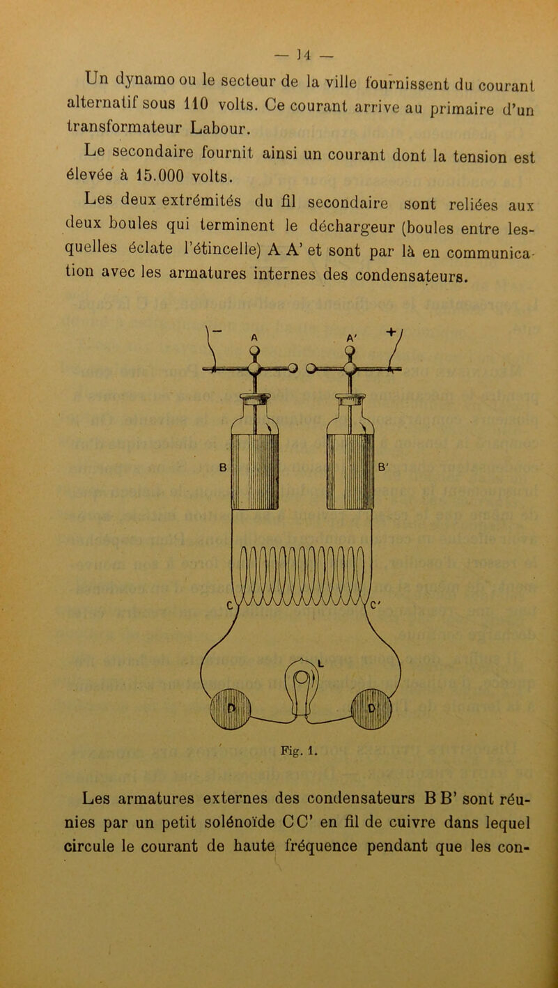 Un dynamo ou le secteur de la ville fournissent du courant alternatif sous 110 volts. Ce courant arrive au primaire d’un transformateur Labour. Le secondaire fournit ainsi un courant dont la tension est élevée à 15.000 volts. Les deux extrémités du fil secondaire sont reliées aux deux boules qui terminent le déchargeur (boules entre les- quelles éclate 1 étincelle) A A’ et sont par là en communica- tion avec les armatures internes des condensateurs. Les armatures externes des condensateurs B B’ sont réu- nies par un petit solénoïde CC’ en fil de cuivre dans lequel circule le courant de haute fréquence pendant que les con-