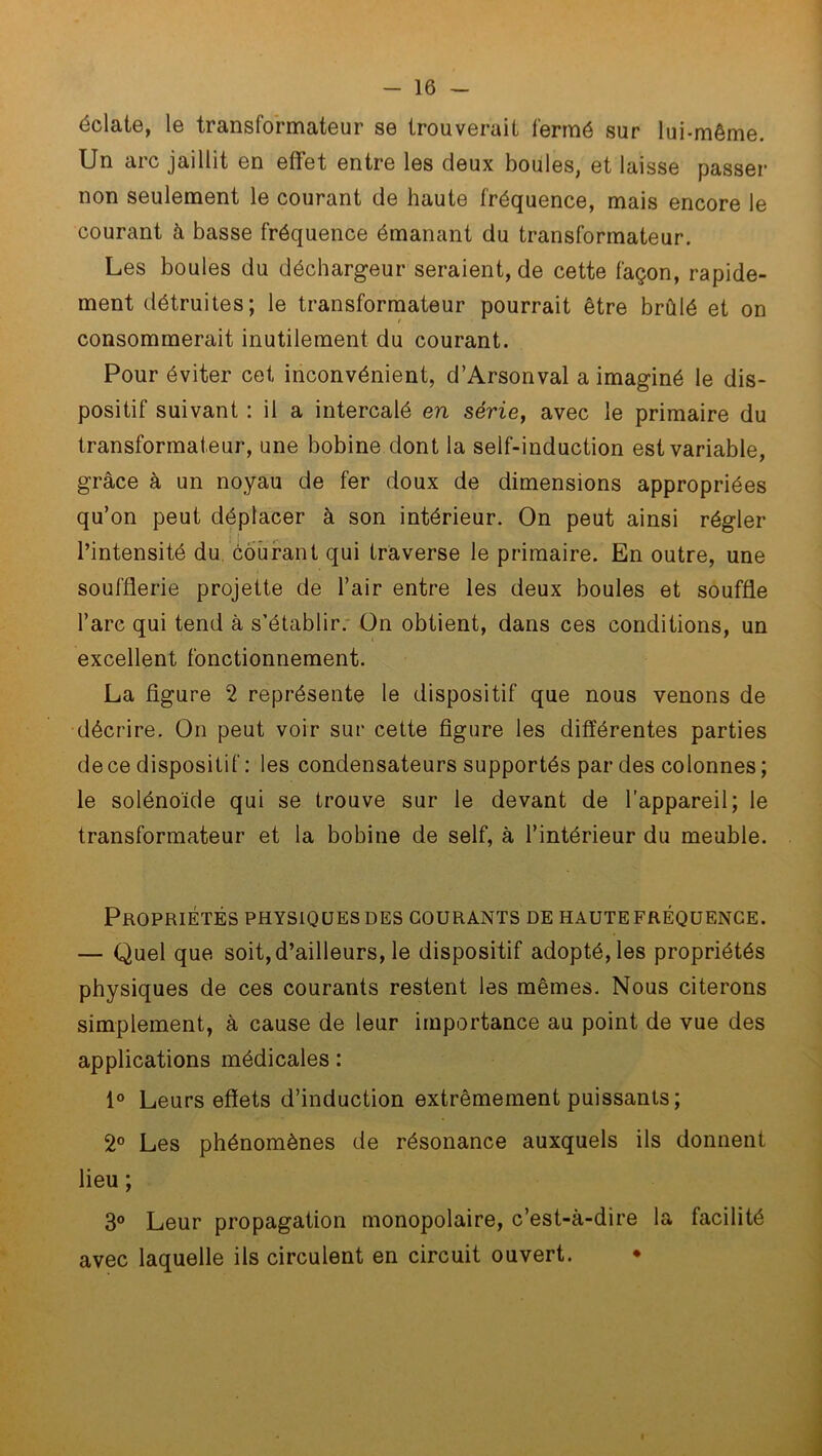 éclate, le transformateur se trouverait fermé sur lui-même. Un arc jaillit en effet entre les deux boules, et laisse passer non seulement le courant de haute fréquence, mais encore le courant à basse fréquence émanant du transformateur. Les boules du déchargeur seraient, de cette façon, rapide- ment détruites; le transformateur pourrait être brûlé et on consommerait inutilement du courant. Pour éviter cet inconvénient, d’Arsonval a imaginé le dis- positif suivant : il a intercalé en série, avec le primaire du transformateur, une bobine dont la self-induction est variable, grâce à un noyau de fer doux de dimensions appropriées qu’on peut déplacer à son intérieur. On peut ainsi régler l’intensité du courant qui traverse le primaire. En outre, une soufflerie projette de l’air entre les deux boules et souffle l’arc qui tend à s’établir. On obtient, dans ces conditions, un excellent fonctionnement. La figure 2 représente le dispositif que nous venons de décrire. On peut voir sur cette figure les différentes parties de ce dispositif : les condensateurs supportés par des colonnes ; le solénoïde qui se trouve sur le devant de l’appareil; le transformateur et la bobine de self, à l’intérieur du meuble. Propriétés physiques des courants de haute fréquence. — Quel que soit,d’ailleurs, le dispositif adopté, les propriétés physiques de ces courants restent les mêmes. Nous citerons simplement, à cause de leur importance au point de vue des applications médicales : 1° Leurs effets d’induction extrêmement puissants ; 2° Les phénomènes de résonance auxquels ils donnent lieu ; 3° Leur propagation monopolaire, c’est-à-dire la facilité avec laquelle ils circulent en circuit ouvert.