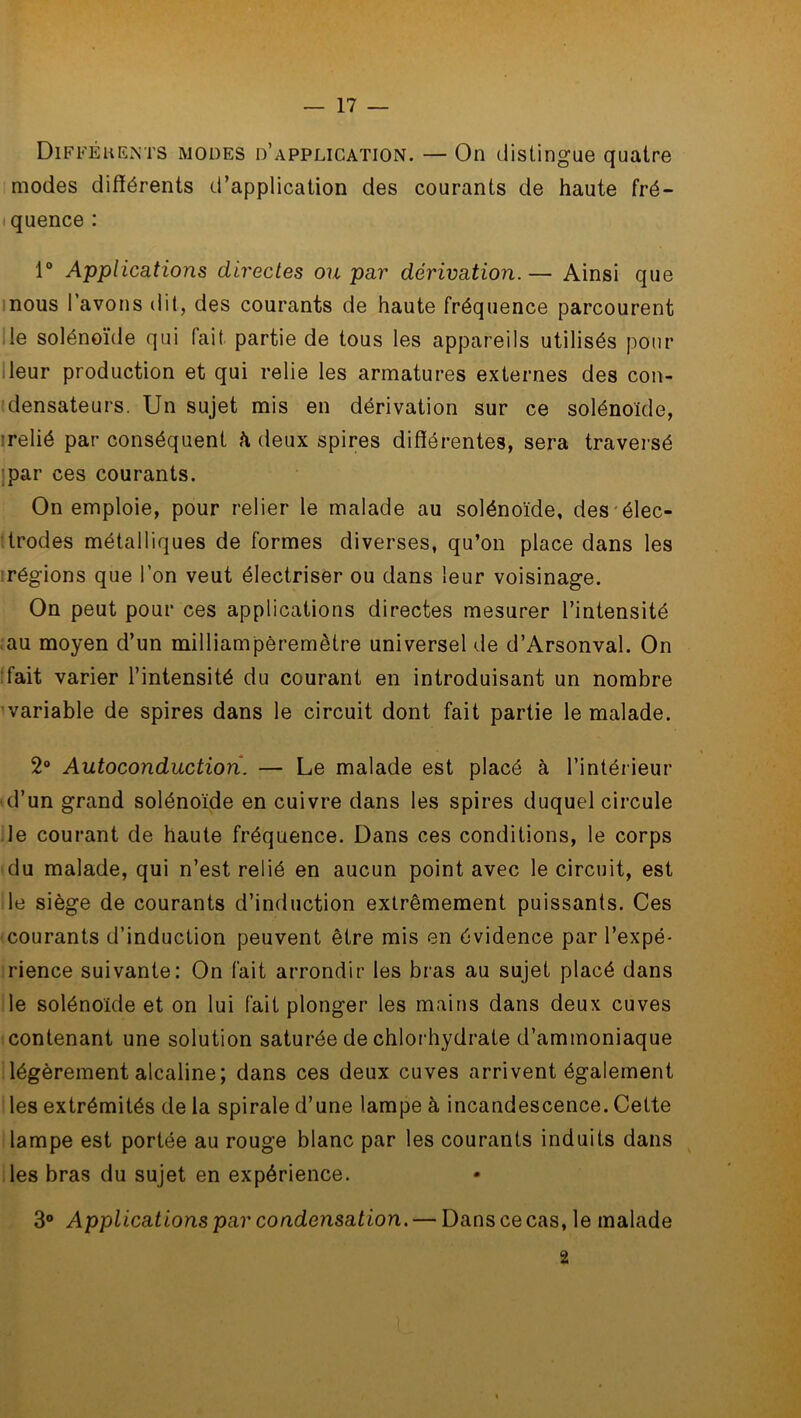 Difféhents modes d’application. — On distingue quatre modes différents d’application des courants de haute fré- quence : 1° Applications directes ou par dérivation.— Ainsi que nous l’avons dit, des courants de haute fréquence parcourent le solénoïde qui lait partie de tous les appareils utilisés pour leur production et qui relie les armatures externes des con- densateurs. Un sujet mis en dérivation sur ce solénoïde, relié par conséquent h deux spires différentes, sera traversé par ces courants. On emploie, pour relier le malade au solénoïde, des élec- trodes métalliques de formes diverses, qu’on place dans les régions que l’on veut électriser ou dans leur voisinage. On peut pour ces applications directes mesurer l’intensité au moyen d’un milliampèremètre universel de d’Arsonval. On fait varier l’intensité du courant en introduisant un nombre variable de spires dans le circuit dont fait partie le malade. 2° Autoconduction. — Le malade est placé à l’intérieur d’un grand solénoïde en cuivre dans les spires duquel circule le courant de haute fréquence. Dans ces conditions, le corps du malade, qui n’est relié en aucun point avec le circuit, est le siège de courants d’induction extrêmement puissants. Ces courants d’induction peuvent être mis en évidence par l’expé- rience suivante: On fait arrondir les bras au sujet placé dans le solénoïde et on lui fait plonger les mains dans deux cuves contenant une solution saturée de chlorhydrate d’ammoniaque légèrement alcaline; dans ces deux cuves arrivent également les extrémités de la spirale d’une lampe à incandescence. Cette lampe est portée au rouge blanc par les courants induits dans les bras du sujet en expérience. 3° Applications par condensation. — Dans ce cas, le malade 2