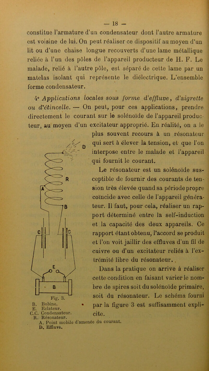 constitue l’armature d’un condensateur dont l’autre armature est voisine de lui. On peut réaliser ce dispositif au moyen d’un lit ou d’une chaise longue recouverts d’une lame métallique reliée à l’un des pôles de l’appareil producteur de H. F. Le malade, relié à l’autre pôle, est séparé de cette lame par un matelas isolant qui représente le diélectrique. L’ensemble forme condensateur. / D 4° Applications locales sous forme d'effluve, d'aigrette ou d'étincelle. — On peut, pour ces applications, prendre directement le courant sur le solénoïde de l’appareil produc- teur, au moyen d’un excitateur approprié. En réalité, on a le plus souvent recours à un résonateur qui sert à élever la tension, et que l’on interpose entre le malade et l’appareil qui fournit le courant. Le résonateur est un solénoïde sus- ceptible de fournir des courants de ten- sion très élevée quand sa période propre coïncide avec celle de l’appareil généra- teur. Il faut, pour cela, réaliser un rap- port déterminé entre la self-induction et la capacité des deux appareils. Ce rapport étant obtenu, l’accord se produit et l’on voit jaillir des effluves d’un fil de cuivre ou d’un excitateur reliés à l’ex- trémité libre du résonateur.. Dans la pratique on arrive à réaliser cette condition en faisant varier le nom- bre de spires soit du solénoïde primaire, soit du résonateur. Le schéma fourni b. Bobine. • par la fig’ure 3 est suffisamment expli- E. Eclateur. 1 r G.G. Condensateur. cite. R. Résonateur. A. Point mobile d’amenée du courant. D. Effluve.