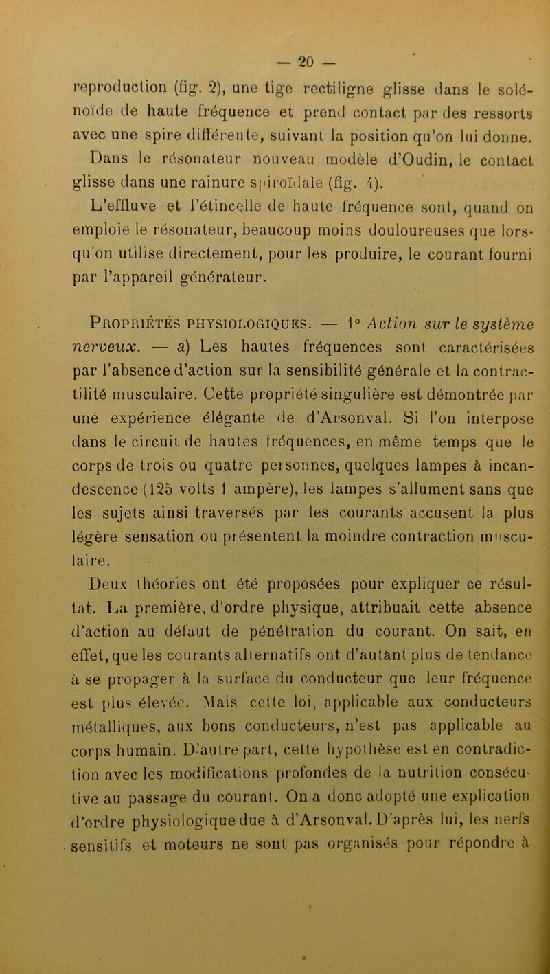 reproduction (fig. 2), une tige rectiligne glisse dans le solé- noïde de haute fréquence et prend contact par des ressorts avec une spire différente, suivant la position qu’on lui donne. Dans le résonateur nouveau modèle d’Oudin, le contact glisse dans une rainure spiroïdale (fig. 4). L’effluve et l’étincelle de haute fréquence sont, quand on emploie le résonateur, beaucoup moins douloureuses que lors- qu’on utilise directement, pour les produire, le courant fourni par l’appareil générateur. Propriétés physiologiques. — 10 Action sur le système nerveux. — a) Les hautes fréquences sont caractérisées par l’absence d’action sur la sensibilité générale et la contrac- tilité musculaire. Cette propriété singulière est démontrée par une expérience élégante de d’Arsonval. Si l’on interpose dans le circuit de hautes fréquences, en même temps que le corps de trois ou quatre personnes, quelques lampes à incan- descence (125 volts 1 ampère), les lampes s’allument sans que les sujets ainsi traversés par les courants accusent la plus légère sensation ou piésentent la moindre contraction muscu- laire. Deux théories ont été proposées pour expliquer ce résul- tat. La première, d'ordre physique, attribuait cette absence d’action au défaut de pénétration du courant. On sait, eu effet, que les courants alternatifs ont d’autant plus de tendance à se propager à la surface du conducteur que leur fréquence est plus élevée. Mais cette loi, applicable aux conducteurs métalliques, aux bons conducteurs, n’est pas applicable au corps humain. D’autre part, cette hypothèse est en contradic- tion avec les modifications profondes de la nutrition consécu- tive au passage du courant. On a donc adopté une explication d’ordre physiologique due h d’Arsonval. D’après lui, les nerfs sensitifs et moteurs ne sont pas organisés pour répondre à