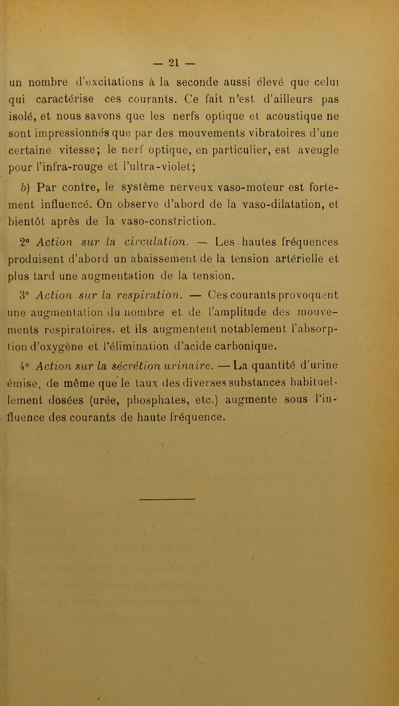\ — 21 — un nombre d’excitations à la seconde aussi élevé que celui qui caractérise ces courants. Ce fait n'est d’ailleurs pas isolé, et nous savons que les nerfs optique et acoustique ne sont impressionnés que par des mouvements vibratoires d’une certaine vitesse; le nerf optique, en particulier, est aveugle pour l’infra-rouge et l’ultra-violet; b) Par contre, le système nerveux vaso-moteur est forte- ment influencé. On observe d’abord de la vaso-dilatation, et bientôt après de la vaso-constriction. 2° Action sur La circulation. — Les hautes fréquences produisent d’abord un abaissement de la tension artérielle et plus tard une augmentation de la tension. 3° Action sur la respiration. — Ces courants provoquent une augmentation du nombre et de l’amplitude des mouve- ments respiratoires, et ils augmentent notablement l’absorp- tion d’oxygène et l’élimination d’acide carbonique. 4° Action sur la sécrétion urinaire. —La quantité d’urine émise, de même que le taux des diverses substances habituel- lement dosées (urée, phosphates, etc.) augmente sous l’in- fluence des courants de haute fréquence.