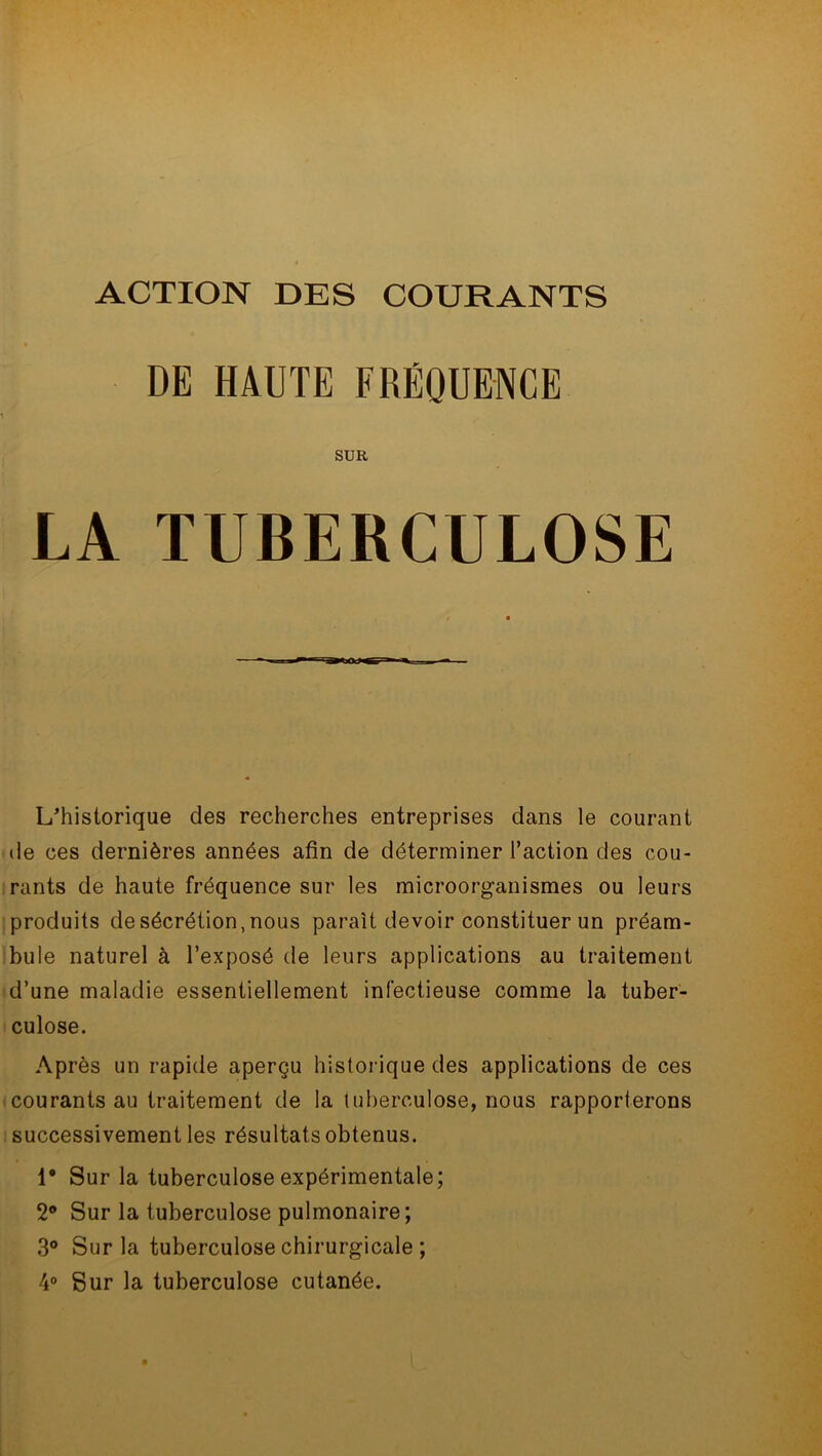 ACTION DES COURANTS DE HAUTE FRÉQUENCE SUR LA TUBERCULOSE L'historique des recherches entreprises dans le courant de ces dernières années afin de déterminer l’action des cou- rants de haute fréquence sur les microorganismes ou leurs produits de sécrétion, nous parait devoir constituer un préam- bule naturel à l’exposé de leurs applications au traitement d’une maladie essentiellement infectieuse comme la tuber- culose. Après un rapide aperçu historique des applications de ces courants au traitement de la tuberculose, nous rapporterons successivement les résultats obtenus. 1° Sur la tuberculose expérimentale; 2° Sur la tuberculose pulmonaire ; 3° Sur la tuberculose chirurgicale ; 4° Sur la tuberculose cutanée.