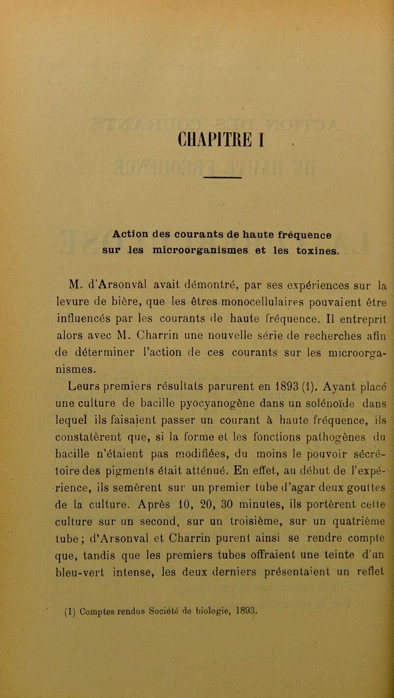 Action des courants de haute fréquence sur les raicroorganismes et les toxines. M. d’Arsonval avait démontré, par ses expériences sur la levure de bière, que les êtres monocellulaires pouvaient être influencés par les courants de haute fréquence. Il entreprit alors avec M. Charrin une nouvelle série de recherches afin de déterminer l’action de ces courants sur les microorga- nismes. Leurs premiers résultats parurent en 1893 (1). Ayant placé une culture de bacille pyocyanogène dans un solénoïde dans lequel ils faisaient passer un courant à haute fréquence, ils constatèrent que, si la forme et les fonctions pathogènes du bacille n’étaient pas modifiées, du moins le pouvoir sécré- toire des pigments était atténué. En effet, au début de l’expé- rience, ils semèrent sur un premier tube d’agar deux gouttes de la culture. Après 10, 20, 30 minutes, ils portèrent celte culture sur un second, sur un troisième, sur un quatrième tube; d’Arsonval et Charrin purent ainsi se rendre compte que, tandis que les premiers tubes offraient une teinte d’un bleu-vert intense, les deux derniers présentaient un reflet