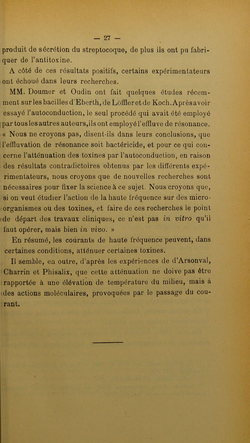 produit de sécrétion du streptocoque, de plus ils ont pu fabri- quer de l’antitoxine. A côté de ces résultats positifs, certains expérimentateurs ont échoué dans leurs recherches. MM. Doumer et Oudin ont fait quelques études récem- ment sur les bacilles d’Eberth, de Lôffleretde Koch.Aprèsavoir essayé l’autoconduction, le seul procédé qui avait été employé par tous les autres auteurs,ilsont employél’effluve de résonance. « Nous ne croyons pas, disent-ils dans leurs conclusions, que l’efïluvation de résonance soit bactéricide, et pour ce qui con- cerne l’atténuation des toxines par l’autoconduction, en raison des résultats contradictoires obtenus par les différents expé- rimentateurs, nous croyons que de nouvelles recherches sont nécessaires pour fixer la science à ce sujet. Nous croyons que, si on veut étudier l’action de la haute fréquence sur des micro- organismes ou des toxines, et faire de ces recherches le point de départ des travaux cliniques, ce n’est pas in vitro qu’il faut opérer, mais bien in vivo. » En résumé, les coürants de haute fréquence peuvent, dans certaines conditions, atténuer certaines toxines. Il semble, en outre, d’après les expériences de d’Arsonval, Charrin et Phisalix, que cette atténuation ne doive pas être rapportée à une élévation de température du milieu, mais à des actions moléculaires, provoquées par le passage du cou- rant.