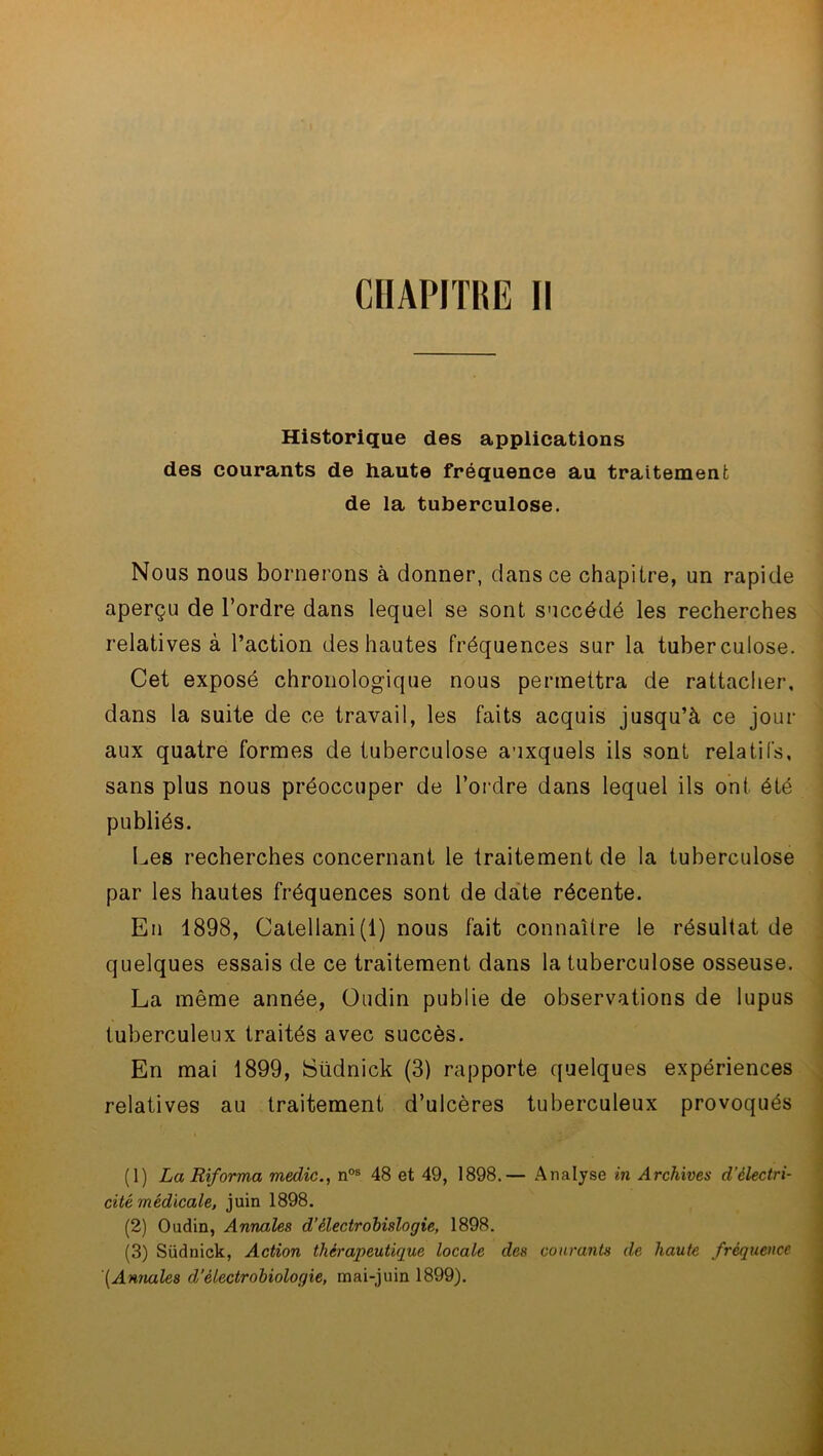 Historique des applications des courants de haute fréquence au traitement de la tuberculose. Nous nous bornerons à donner, dans ce chapitre, un rapide aperçu de l’ordre dans lequel se sont succédé les recherches relatives à l’action des hautes fréquences sur la tuberculose. Cet exposé chronologique nous permettra de rattacher, dans la suite de ce travail, les faits acquis jusqu’à ce jour aux quatre formes de tuberculose auxquels ils sont relatifs, sans plus nous préoccuper de l’ordre dans lequel ils ont. été publiés. Les recherches concernant le traitement de la tuberculose par les hautes fréquences sont de date récente. En 1898, Catellani(l) nous fait connaître le résultat de quelques essais de ce traitement dans la tuberculose osseuse. La même année, Oudin publie de observations de lupus tuberculeux traités avec succès. En mai 1899, Südnick (3) rapporte quelques expériences relatives au traitement d’ulcères tuberculeux provoqués (1) La Riforma medic., nos 48 et 49, 1898.— Analyse in Archives d’électri- cité médicale, juin 1898. (2) Oudin, Annales d’èlectrobislogie, 1898. (3) Südnick, Action thérapeutique locale des courants de haute fréquence