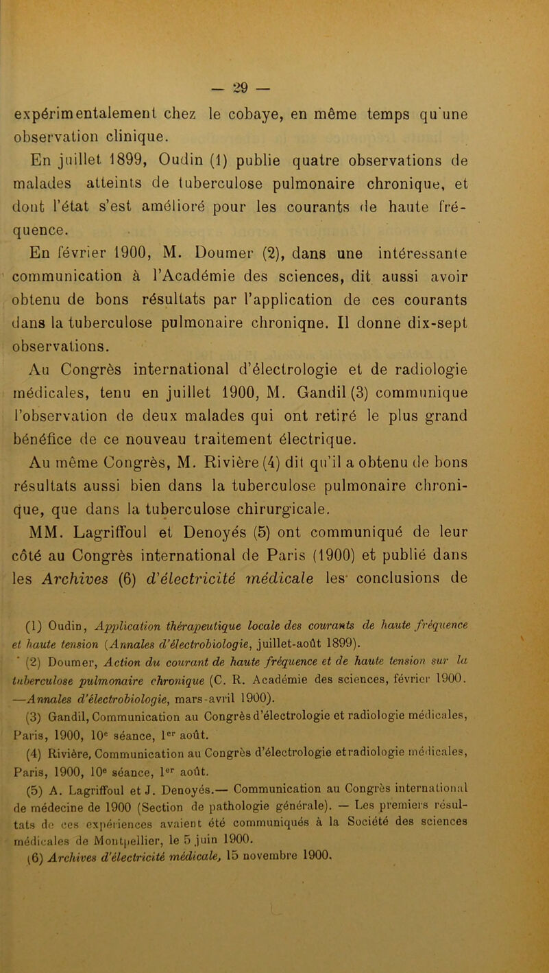 expérimentalement chez le cobaye, en même temps qu'une observation clinique. En juillet 1899, Oudin (1) publie quatre observations de malades atteints de tuberculose pulmonaire chronique, et dont l’état s’est amélioré pour les courants de haute fré- quence. En février 1900, M. Doumer (2), dans une intéressante communication à l’Académie des sciences, dit aussi avoir obtenu de bons résultats par l’application de ces courants dans la tuberculose pulmonaire chroniqne. Il donne dix-sept observations. Au Congrès international d’électrologie et de radiologie médicales, tenu en juillet 1900, M. Gandil (3) communique l’observation de deux malades qui ont retiré le plus grand bénéfice de ce nouveau traitement électrique. Au même Congrès, M. Rivière (4) dit qu’il a obtenu de bons résultats aussi bien dans la tuberculose pulmonaire chroni- que, que dans la tuberculose chirurgicale. MM. Lagrilfoul et Denoyés (5) ont communiqué de leur côté au Congrès international de Paris (1900) et publié dans les Archives (6) d'électricité médicale les- conclusions de (1) Oudin, Application thérapeutique locale des courants de haute fréquence et haute tension (Annales cl’électrohiologie, juillet-août 1899). (2) Doumer, Action du courant de haute fréquence et de haute tension sur la tuberculose pulmonaire chronique (C. R. Académie des sciences, février 1900. —Annales d’électrobiologie, mars-avril 1900). (3) Gandil, Communication au Congrès d’électrologie et radiologie médicales, Paris, 1900, 10e séance, 1er août. (4) Rivière, Communication au Congrès d’électrologie etradiologie médicales, Paris, 1900, 10e séance, 1er août. (5) A. Lagriffoul et J. Denoyés.— Communication au Congrès international de médecine de 1900 (Section de pathologie générale). — Les premiers résul- tats do ces expériences avaient été communiqués à la Société des sciences médicales de Montpellier, le 5 juin 1900. (6) Archives d’électricité médicale, 15 novembre 1900.