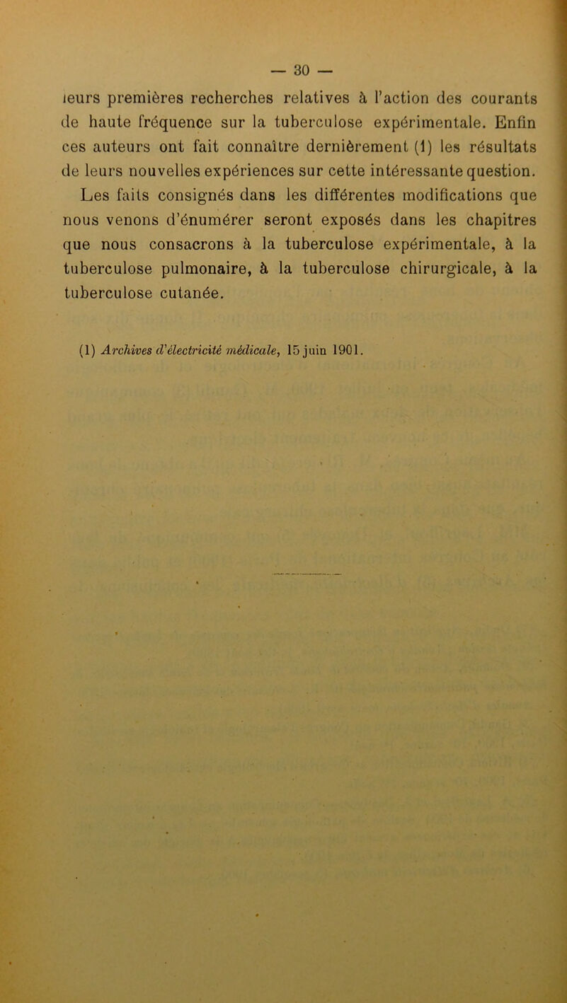 leurs premières recherches relatives à l’action des courants de haute fréquence sur la tuberculose expérimentale. Enfin ces auteurs ont fait connaître dernièrement (1) les résultats de leurs nouvelles expériences sur cette intéressante question. Les faits consignés dans les différentes modifications que nous venons d’énumérer seront exposés dans les chapitres que nous consacrons à la tuberculose expérimentale, à la tuberculose pulmonaire, à la tuberculose chirurgicale, à la tuberculose cutanée.