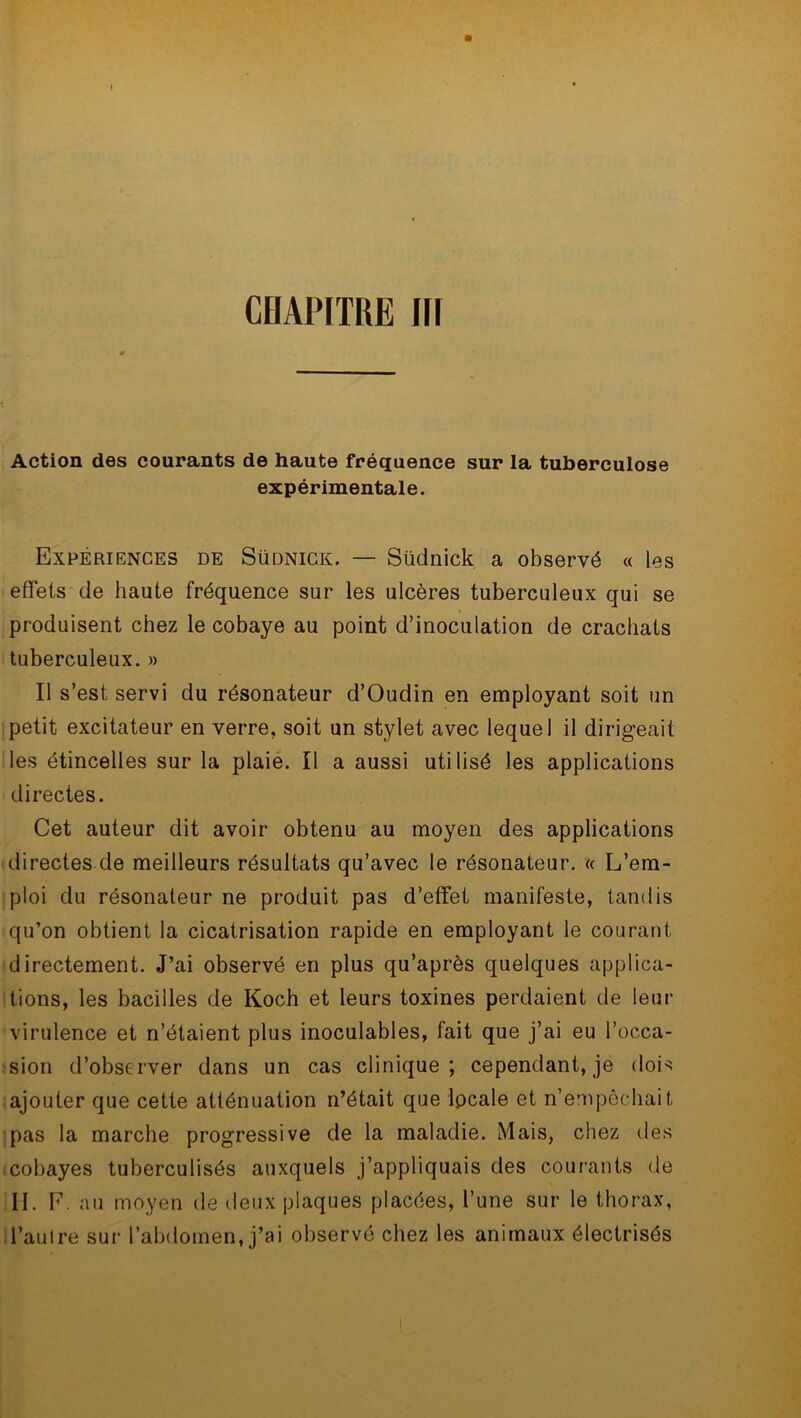 Action des courants de haute fréquence sur la tuberculose expérimentale. Expériences de Südnick. — Südnick a observé « les effets de haute fréquence sur les ulcères tuberculeux qui se produisent chez le cobaye au point d’inoculation de crachats tuberculeux. » Il s’est servi du résonateur d’Oudin en employant soit un petit excitateur en verre, soit un stylet avec lequel il dirigeait les étincelles sur la plaie. Il a aussi utilisé les applications directes. Cet auteur dit avoir obtenu au moyen des applications directes de meilleurs résultats qu’avec le résonateur. « L’em- ploi du résonateur ne produit pas d’effet manifeste, tandis qu’on obtient la cicatrisation rapide en employant le courant directement. J’ai observé en plus qu’après quelques applica- tions, les bacilles de Koch et leurs toxines perdaient de leur virulence et n’étaient plus inoculables, fait que j’ai eu l’occa- sion d’observer dans un cas clinique; cependant, je dois ajouter que cette atténuation n’était que lpcale et n’empêchait pas la marche progressive de la maladie. Mais, chez des cobayes tuberculisés auxquels j’appliquais des courants de II. F. au moyen de deux plaques placées, l’une sur le thorax, l’autre sur l’abdomen, j’ai observé chez les animaux électrisés