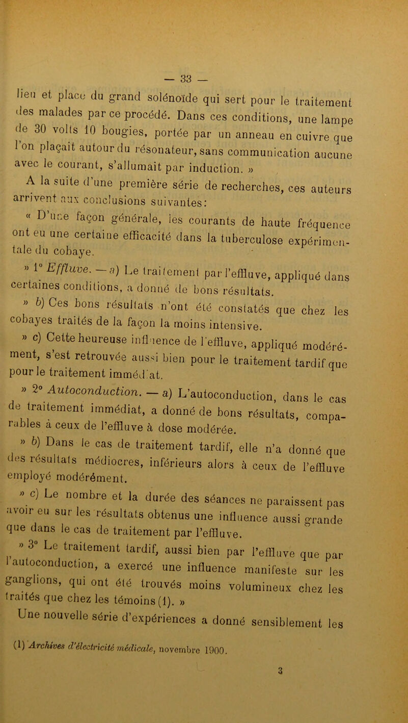 lieu et place du grand solénoïde qui sert pour le traitement des malades par ce procédé. Dans ces conditions, une lampe de 30 volts 10 bougies, portée par un anneau en cuivre que 1 on plaçait autour du résonateur, sans communication aucune avec le courant, s’allumait par induction. » A la suite d’une première série de recherches, ces auteurs arrivent aux conclusions suivantes.’ « D une façon générale, ies courants de haute fréquence ont eu une certaine efficacité dans la tuberculose expérimen- tale du cobaye. » 1° Effluve.—a) Le traitement par l’effluve, appliqué dans certaines conditions, a donné de bons résultats. b) Ces bons résultats n’ont été constatés que chez les cobayes traités de la façon la moins intensive. » c) Cette heureuse influence de l'effluve, appliqué modéré- ment, s’est retrouvée aussi bien pour le traitement tardif que pour le traitement immédiat. » î° Autoconduction. — a) L’autoconduction, dans le cas e traitement immédiat, a donné de bons résultats, compa- râbles à ceux de l’effluve à dose modérée. » b) Dans le cas de traitement tardif, elle n’a donné que ‘ ‘‘s résultals raédiocres, inférieurs alors à ceux de l’effluve employé modérément. » c) e nombre et la durée des séances ne paraissent pas avoir eu sur les résultats obtenus une influence aussi grande que dans le cas de traitement par l'effluve. » 3» Le traitement tardif, aussi bien par l’effluve que par I autoconduction, a exercé une influence manifeste sur les ganglions, qui ont élé trouvés moins volumineux chez les traités que chez les témoins(1). » Une nouvelle série d’expériences a donné sensiblement les (1) Archives d’électricité médicale, novembre 1900. L 3