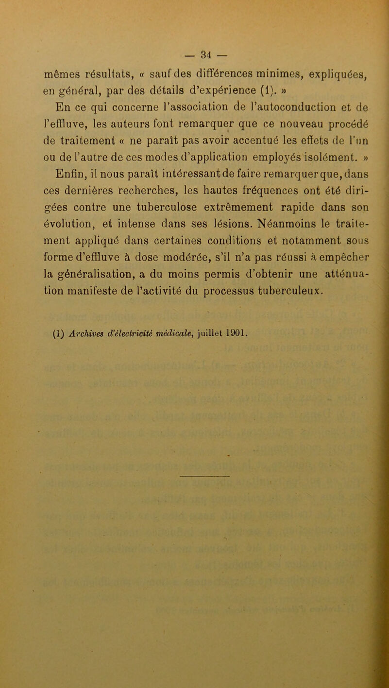 mêmes résultats, « sauf des différences minimes, expliquées, en général, par des détails d’expérience (1). » En ce qui concerne l’association de l’autoconduction et de l’effluve, les auteurs font remarquer que ce nouveau procédé de traitement « ne paraît pas avoir accentué les effets de l'un ou de l’autre de ces modes d’application employés isolément. » Enfin, il nous paraît intéressant de faire remarquer que, dans ces dernières recherches, les hautes fréquences ont été diri- gées contre une tuberculose extrêmement rapide dans son évolution, et intense dans ses lésions. Néanmoins le traite- ment appliqué dans certaines conditions et notamment sous forme d’effluve à dose modérée, s’il n’a pas réussi à empêcher la généralisation, a du moins permis d’obtenir une atténua- tion manifeste de l’activité du processus tuberculeux.
