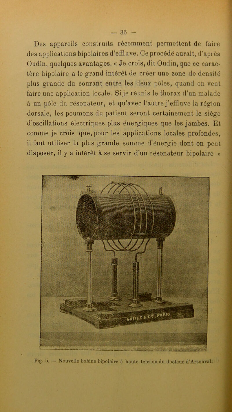 Des appareils construits récemment permettent de faire des applications bipolaires d’effluve. Ce procédé aurait, d’après Oudin, quelques avantages. « Je crois, dit Oudin, que ce carac- tère bipolaire a le grand intérêt de créer une zone de densité plus grande du courant entre les deux pôles, quand on veut faire une application locale. Si je réunis le thorax d’un malade à un pôle du résonateur, et qu’avec l’autre j’effluve la région dorsale, les poumons du patient seront certainement le siège d’oscillations électriques plus énergiques que les jambes. Et comme je crois que, pour les applications locales profondes, il faut utiliser la plus grande somme d’énergie dont on peut disposer, il y a intérêt à se servir d’un résonateur bipolaire » Fig. 5. — Nouvelle bobine bipolaire à haute tension du docteur d’Arsonval.