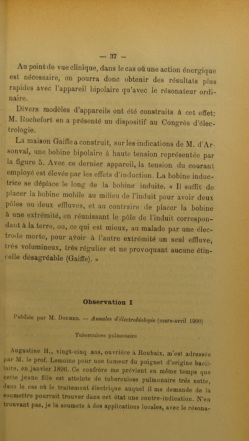 Au point de vue clinique, dans le cas où une action énergique est nécessaire, on pourra donc obtenir des résultats plus rapides avec l’appareil bipolaire qu’avec le résonateur ordi- naire. Divers modèles d’appareils ont été construits à cet effet; M. Rochefort en a présenté un dispositif au Congrès d’élec- trologie. La maison Gaiffe a construit, sur les-indications de M. d’Ar- sonval, une bobine bipolaire à haute tension représentée par- la figure 5. Avec ce dernier appareil, la tension du courant employé est élevée par les effets d’induction. La bobine induc- trice se déplace le long de la bobine induite. « Il suffît de placer la bobine mobile au milieu de l’induit pour avoir deux pôles ou deux effluves, et au contraire de placer la bobine à uae ^trémité, en réunissant le pôle de l’induit correspon- dant à la terre, ou, ce qui est mieux, au malade par une élec- trode morte, pour avoir à l’autre extrémité un seul effluve, très volumineux, très régulier et ne provoquant aucune étin- celle désagréable (Gaiffe). » Observation I T ubliée par M. Doumer. — Annales d’éleclrobiologie (mars-avril 1900) Tuberculose pulmonaire Augustine H., vingt-cinq ans, ouvrière à Roubaix, m’est adressée par M. le prof. Lemoine pour une tumeur du poignet d’origine bacil- laire, en janvier 1896. Ce confrère me prévient en même temps que cette jeune fille est atteinte de tuberculose pulmonaire très nette, dans le cas où le traitement électrique auquel il me demande de la soumettre pourrait trouver dans cet état une contre-indication. N’en trouvant pas, je la soumets à des applications locales, avec le résona-