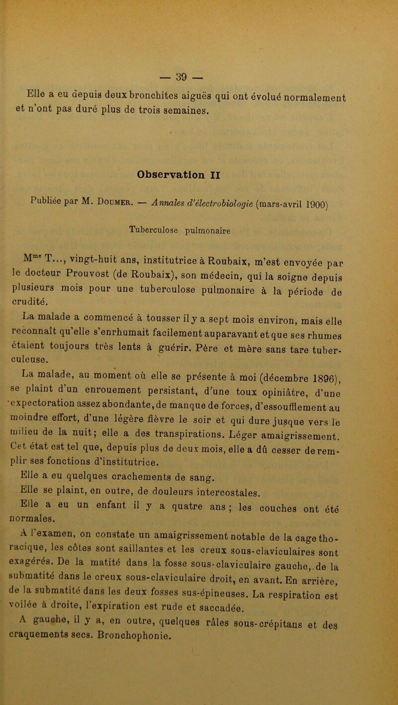 E11g a gu depuis deux bronchites aiguës qui ont évolué normalement et n’ont pas duré plus de trois semaines. Observation II Publiée par M. Doumer. — Annales d’électrobiologie (mars-avril 1900) Tuberculose pulmonaire Mme T..., vingt-huit ans, institutrice à Roubaix, m’est envoyée par le docteur Prouvost (de Roubaix), son médecin, qui la soigne depuis plusieurs mois pour une tuberculose pulmonaire à la période de crudité. La malade a commencé à tousser il y a sept mois environ, mais elle reconnaît qu’elle s’enrhumait facilement auparavant et que ses rhumes étaient toujours très lents à guérir. Père et mère sans tare tuber- culeuse. La malade, au moment où elle se présente à moi (décembre 1896), se plaint d’un enrouement persistant, d’une toux opiniâtre, d’une ■expectoration assez abondante, de manque de forces, d’essoufflement au moindre effort, d’une légère fièvre le soir et qui dure jusque vers le milieu de la nuit; elle a des transpirations. Léger amaigrissement. Cet état est tel que, depuis plus de deux mois, elle a dû cesser de rem- plir ses fonctions d’institutrice. Elle a eu quelques crachements de sang. Elle se plaint, en outre, de douleurs intercostales. Elle a eu un enfant il y a quatre ans ; les couches ont été normales. A l’examen, on constate un amaigrissement notable de la cage tho- racique, les côtes sont saillantes et les creux sous-claviculaires sont exagérés. De la matité dans la fosse sous-claviculaire gauche, de la submatité dans le creux sous-claviculaire droit, en avant. En arrière, de la submatité dans les deux fosses sus-épineuses. La respiration est voilée à droite, l’expiration est rude et saccadée. A gauche, il y a, en outre, quelques râles sous-crépitans et des craquements secs. Bronchophonie.