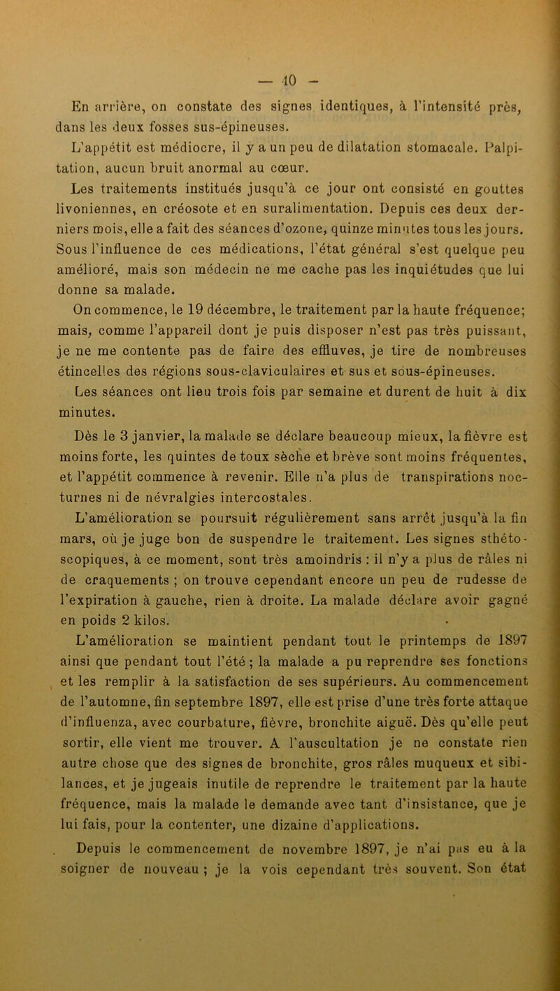 10 En arrière, on constate des signes identiques, à l’intensité près, dans les deux fosses sus-épineuses. L’appétit est médiocre, il y a un peu de dilatation stomacale. Palpi- tation, aucun bruit anormal au cœur. Les traitements institués jusqu’à ce jour ont consisté en gouttes livoniennes, en créosote et en suralimentation. Depuis ces deux der- niers mois, elle a fait des séances d’ozone, quinze minutes tous les jours. Sous l’influence de ces médications, l’état général s’est quelque peu amélioré, mais son médecin ne me cache pas les inquiétudes que lui donne sa malade. On commence, le 19 décembre, le traitement par la haute fréquence; mais, comme l’appareil dont je puis disposer n’est pas très puissant, je ne me contente pas de faire des effluves, je tire de nombreuses étincelles des régions sous-claviculaires et sus et sous-épineuses. Les séances ont lieu trois fois par semaine et durent de huit à dix minutes. Dès le 3 janvier, la malade se déclare beaucoup mieux, la fièvre est moins forte, les quintes de toux sèche et brève sont moins fréquentes, et l’appétit commence à revenir. Elle n’a plus de transpirations noc- turnes ni de névralgies intercostales. L’amélioration se poursuit régulièrement sans arrêt jusqu’à la fin mars, où je juge bon de suspendre le traitement. Les signes sthéto- scopiques, à ce moment, sont très amoindris : il n’y a plus de râles ni de craquements ; on trouve cependant encore un peu de rudesse de l’expiration à gauche, rien à droite. La malade déchire avoir gagné en poids 2 kilos. L’amélioration se maintient pendant tout le printemps de 1897 ainsi que pendant tout l’été; la malade a pu reprendre ses fonctions et les remplir à la satisfaction de ses supérieurs. Au commencement de l’automne, fin septembre 1897, elle est prise d’une très forte attaque d’influenza, avec courbature, fièvre, bronchite aiguë. Dès qu’elle peut sortir, elle vient me trouver. A l’auscultation je ne constate rien autre chose que des signes de bronchite, gros râles muqueux et sibi- lances, et je jugeais inutile de reprendre le traitement par la haute fréquence, mais la malade le demande avec tant d’insistance, que je lui fais, pour la contenter, une dizaine d’applications. Depuis le commencement de novembre 1897, je n’ai pas eu à la soigner de nouveau ; je la vois cependant très souvent. Son état