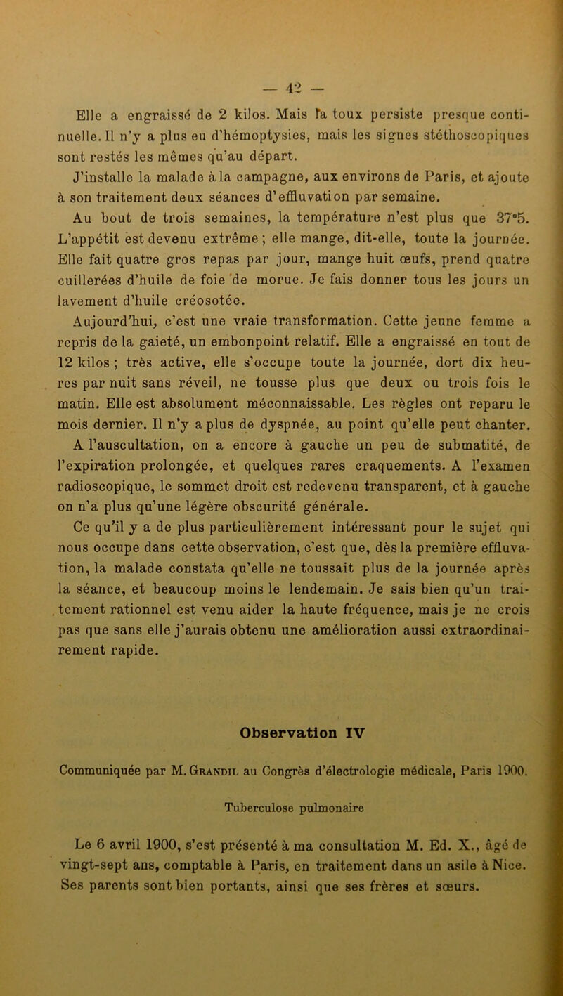 Elle a engraisse de 2 kilos. Mais Ta toux persiste presque conti- nuelle. Il n’y a plus eu d’hémoptysies, mais les signes stéthoscopiques sont restés les mêmes qu’au départ. J’installe la malade à la campagne, aux environs de Paris, et ajoute à son traitement deux séances d’effluvation par semaine. Au bout de trois semaines, la température n’est plus que 37°5. L’appétit est devenu extrême; elle mange, dit-elle, toute la journée. Elle fait quatre gros repas par jour, mange huit œufs, prend quatre cuillerées d’huile de foie ‘de morue. Je fais donner tous les jours un lavement d’huile créosotée. Aujourd’hui, c’est une vraie transformation. Cette jeune femme a repris de la gaieté, un embonpoint relatif. Elle a engraissé en tout de 12 kilos ; très active, elle s’occupe toute la journée, dort dix heu- res par nuit sans réveil, ne tousse plus que deux ou trois fois le matin. Elle est absolument méconnaissable. Les règles ont reparu le mois dernier. Il n’y a plus de dyspnée, au point qu’elle peut chanter. A l’auscultation, on a encore à gauche un peu de submatité, de l’expiration prolongée, et quelques rares craquements. A l’examen radioscopique, le sommet droit est redevenu transparent, et à gauche on n’a plus qu’une légère obscurité générale. Ce qu’il y a de plus particulièrement intéressant pour le sujet qui nous occupe dans cette observation, c’est que, dès la première effluva- tion, la malade constata qu’elle ne toussait plus de la journée après la séance, et beaucoup moins le lendemain. Je sais bien qu’un trai- tement rationnel est venu aider la haute fréquence, mais je ne crois pas que sans elle j’aurais obtenu une amélioration aussi extraordinai- rement rapide. Observation IV Communiquée par M. Grandil au Congrès d’électrologie médicale, Paris 1900. Tuberculose pulmonaire Le 6 avril 1900, s’est présenté à ma consultation M. Ed. X., âgé de vingt-sept ans, comptable à Paris, en traitement dans un asile à Nice. Ses parents sont bien portants, ainsi que ses frères et sœurs.