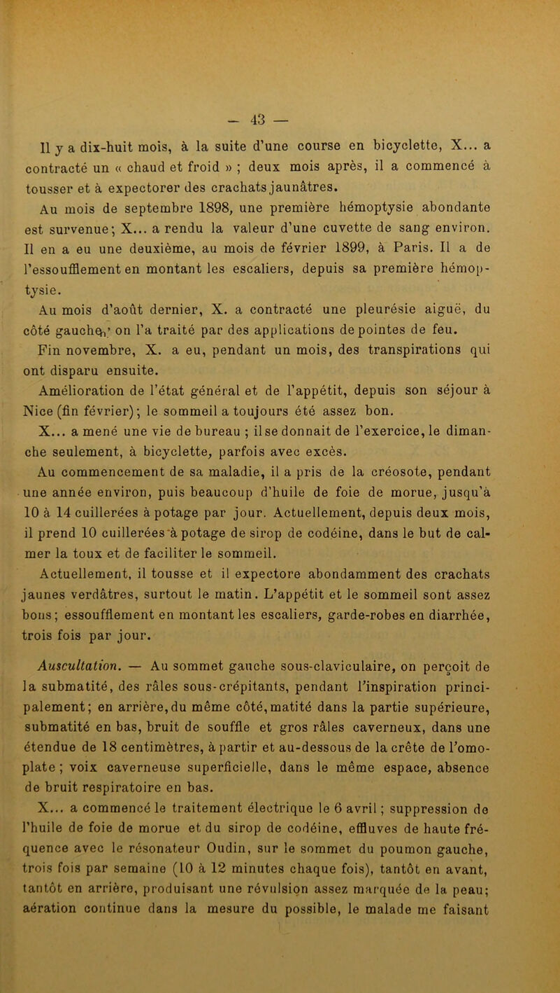 11 y a dix-huit mois, à la suite d’une course en bicyclette, X... a contracté un « chaud et froid » ; deux mois après, il a commencé à tousser et à expectorer des crachats jaunâtres. Au mois de septembre 1898, une première hémoptysie abondante est survenue-, X... a rendu la valeur d’une cuvette de sang environ. Il en a eu une deuxième, au mois de février 1899, à Paris. Il a de l’essoufflement en montant les escaliers, depuis sa première hémop- tysie. Au mois d’août dernier, X. a contracté une pleurésie aiguë, du côté gaucheh’ on l’a traité par des applications de pointes de feu. Fin novembre, X. a eu, pendant un mois, des transpirations qui ont disparu ensuite. Amélioration de l’état général et de l’appétit, depuis son séjour à Nice (fin février); le sommeil a toujours été assez bon. X... a mené une vie de bureau ; il se donnait de l’exercice, le diman- che seulement, à bicyclette, parfois avec excès. Au commencement de sa maladie, il a pris de la créosote, pendant une année environ, puis beaucoup d’huile de foie de morue, jusqu’à 10 à 14 cuillerées à potage par jour. Actuellement, depuis deux mois, 11 prend 10 cuillerées à potage de sirop de codéine, dans le but de cal- mer la toux et de faciliter le sommeil. Actuellement, il tousse et il expectore abondamment des crachats jaunes verdâtres, surtout le matin. L’appétit et le sommeil sont assez bons ; essoufflement en montant les escaliers, garde-robes en diarrhée, trois fois par jour. Auscultation. — Au sommet gauche sous-claviculaire, on perçoit de la submatité, des râles sous-crépitants, pendant l’inspiration princi- palement; en arrière, du même côté, matité dans la partie supérieure, submatité en bas, bruit de souffle et gros râles caverneux, dans une étendue de 18 centimètres, à partir et au-dessous de la crête de l’omo- plate ; voix caverneuse superficielle, dans le même espace, absence de bruit respiratoire en bas. X... a commencé le traitement électrique le 6 avril ; suppression de l’huile de foie de morue et du sirop de codéine, effluves de haute fré- quence avec le résonateur Oudin, sur le sommet du poumon gauche, trois fois par semaine (10 à 12 minutes chaque fois), tantôt en avant, tantôt en arrière, produisant une révulsion assez marquée de la peau; aération continue dans la mesure du possible, le malade me faisant