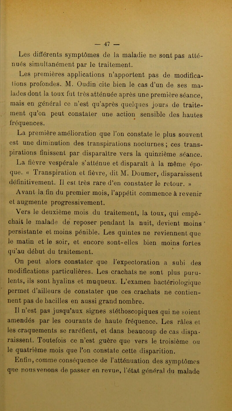 Les différents symptômes de la maladie ne sont pas atté- nués simultanément par le traitement. Les premières applications n’apportent pas de modifica- tions profondes. M. Oudin cite bien le cas d’un de ses ma- lades dont la toux fut très atténuée après une première séance, mais en général ce n’est qu’après quelques jours de traite- ment qu’on peut constater une action sensible des hautes fréquences. La première amélioration que l’on constate le plus souvent est une diminution des transpirations nocturnes; ces trans- pirations finissent par disparaître vers la quinzième séance. La fièvre vespérale s’atténue et disparaît à la même épo- que. « Transpiration et fièvre, dit M. Doumer, disparaissent définitivement. Il est très rare d’en constater le retour. » Avant la fin du premier mois, l’appétit commence à revenir et augmente progressivement. Vers le deuxième mois du traitement, la toux, qui empê- chait le malade de reposer pendant la nuit, devient moins ' persistante et moins pénible. Les quintes ne reviennent que le matin et le soir, et encore sont-elles bien moins fortes qu’au début du traitement. On peut alors constater que l’expectoration a subi des modifications particulières. Les crachats ne sont plus puru- lents, ils sont hyalins et muqueux. L’examen bactériologique permet d’ailleurs de constater que ces crachats ne contien- nent pas de bacilles en aussi grand nombre. Il n’est pas jusqu’aux signes stéthoscopiques qui ne soient amendés par les courants de haute fréquence. Les râles et les craquements se raréfient, et dans beaucoup de cas dispa- raissent. Toutefois ce n’est guère que vers le troisième ou le quatrième mois que l’on constate cette disparition. Enfin, comme conséquence de l’atténuation des symptômes que nous venons de passer en revue, l’état, général du malade