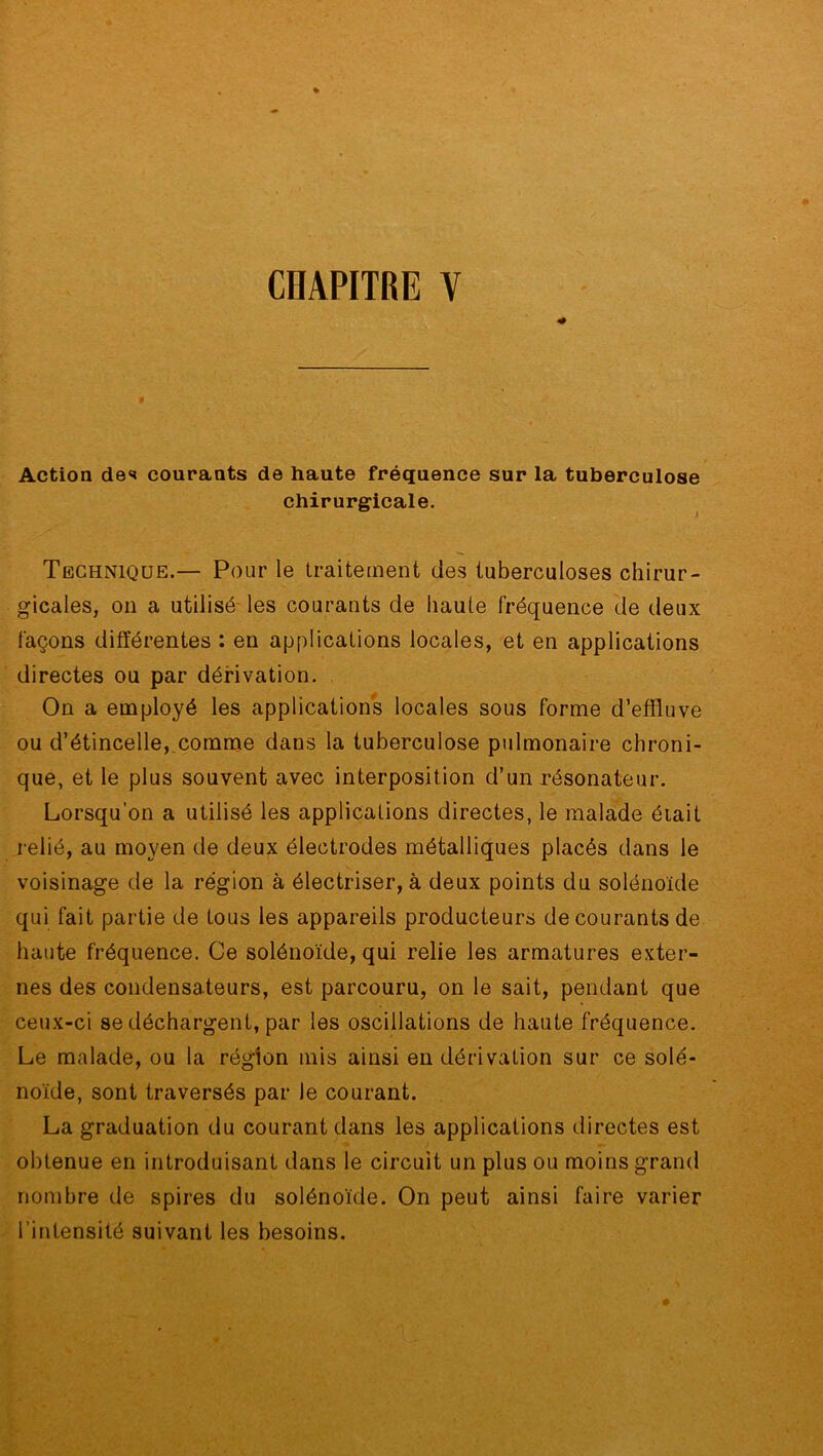 CHAPITRE V Action des courants de haute fréquence sur la tuberculose chirurgicale. Technique.— Pour le traitement des tuberculoses chirur- gicales, on a utilisé les courants de haute fréquence de deux façons différentes : en applications locales, et en applications directes ou par dérivation. On a employé les applications locales sous forme d’effluve ou d’étincelle, comme dans la tuberculose pulmonaire chroni- que, et le plus souvent avec interposition d’un résonateur. Lorsqu’on a utilisé les applications directes, le malade éiait relié, au moyen de deux électrodes métalliques placés dans le voisinage de la région à électriser, à deux points du solénoïde qui fait partie de tous les appareils producteurs de courants de haute fréquence. Ce solénoïde, qui relie les armatures exter- nes des condensateurs, est parcouru, on le sait, pendant que ceux-ci se déchargent, par les oscillations de haute fréquence. Le malade, ou la région mis ainsi en dérivation sur ce solé- noïde, sont traversés par le courant. La graduation du courant dans les applications directes est obtenue en introduisant dans le circuit un plus ou moins grand nombre de spires du solénoïde. On peut ainsi faire varier l’intensité suivant les besoins.