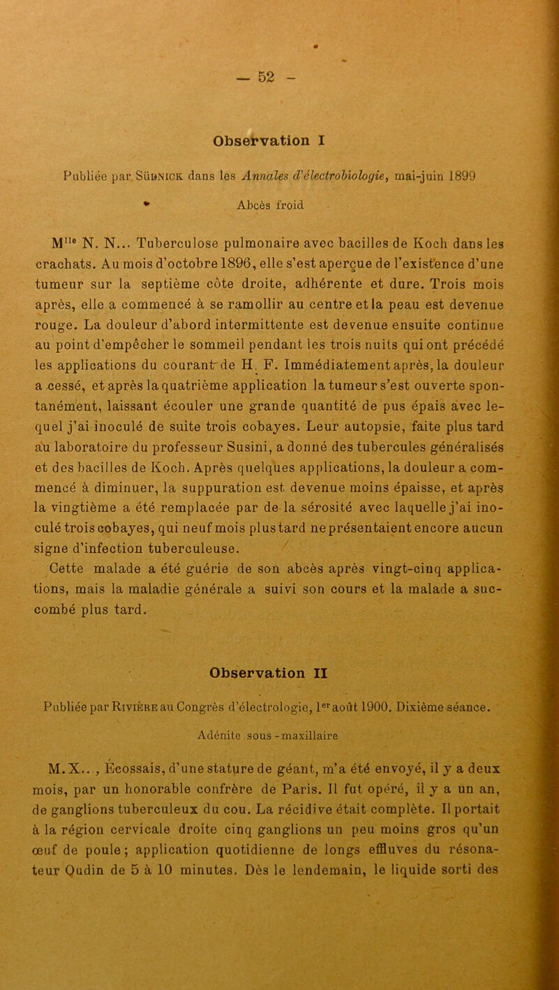 Observation I Publiée par Süünick dans les Annales d'électrobiologie, mai-juin 1899 * Abcès froid Mlle N. N... Tuberculose pulmonaire avec bacilles de Koch dans les crachats. Au mois d’octobre 1896, elle s’est aperçue de l’existence d’une tumeur sur la septième côte droite, adhérente et dure. Trois mois après, elle a commencé à se ramollir au centre et la peau est devenue rouge. La douleur d’abord intermittente est devenue ensuite continue au point d’empêcher le sommeil pendant les trois nuits qui ont précédé les applications du courantrde H. F. Immédiatement après, la douleur a cessé, et après la quatrième application la tumeur s’est ouverte spon- tanément, laissant écouler une grande quantité de pus épais avec le- quel j’ai inoculé de suite trois cobayes. Leur autopsie, faite plus tard au laboratoire du professeur Susini, a donné des tubercules généralisés et des bacilles de Koch. Après quelques applications, la douleur a com- mencé à diminuer, la suppuration est devenue moins épaisse, et après la vingtième a été remplacée par de la sérosité avec laquelle j’ai ino- culé trois cobayes, qui neuf mois plus tard ne présentaient encore aucun signe d’infection tuberculeuse. Cette malade a été guérie de son abcès après vingt-ciuq applica- tions, mais la maladie générale a suivi son cours et la malade a suc- combé plus tard. Observation II Publiée par Rivière au Congrès d’électrologie, 1er août 1900. Dixième séance. Adénite sous-maxillaire M.X.. , Ecossais, d’une stature de géant, m’a été envoyé, il y a deux mois, par un honorable confrère de Paris. Il fut opéré, il y a un an, de ganglions tuberculeux du cou. La récidive était complète. Il portait à la région cervicale droite cinq ganglions un peu moins gros qu’un œuf de poule; application quotidienne de longs effluves du résona- teur Oudin de 5 à 10 minutes. Dès le lendemain, le liquide sorti des