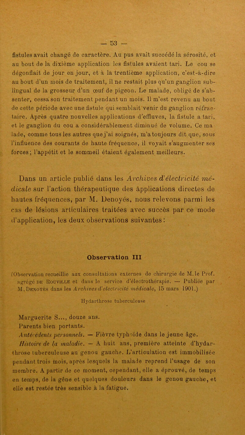 fistules avait changé de caractère. Au pus avait succédé la sérosité, et au bout de la dixième application les fistules avaient tari. Le cou se dégonflait de jour en jour, et à la trentième application, c’est-à-dire au bout d’un mois de traitement, il ne restait plus qu’un ganglion sub- lingual de la grosseur d’un œuf de pigeon. Le malade, obligé de s’ab- senter, cessa son traitement pendant un mois. Il m’est revenu au bout de cette période avec une fistule qui semblait venir du ganglion réfrac- taire. Après quatre nouvelles applications d’effluves, la fistule a tari, et le ganglion du cou a considérablement diminué de volume. Ce ma lade, comme tous les autres que j’ai soignés, m’a toujours dit que, sous l’influence des courants de haute fréquence, il voyait s’augmenter ses forces; l’appétit et le sommeil étaient également meilleurs. Dans un article publié dans les Archives d1 électricité mé- dicale sur l’action thérapeutique des applications directes de hautes fréquences, par M. Denoyés, nous relevons parmi les cas de lésions articulaires traitées avec succès par ce mode d’application, les deux observations suivantes: Observation III (Observation recueillie aux consultations externes de chirurgie de M.le Prof, agrégé de Kouvidle et dans le service d’électrothérapie. — Publiée par M. Denoyés dans les Archives d'électricité médicale, 15 mars 1901.) Hydarthrose tuberculeuse Marguerite S..., douze ans. Parents bien portants. Antécédents personnels. — Fièvre typhoïde dans le jeune âge. Histoire de la maladie. — A huit ans, première atteinte d’hydar- throse tuberculeuse au genou gauche. L’articulation est immobilisée pendant trois mois, après lesquels la malade reprend l’usage de son membre. A partir de ce moment, cependant, elle a éprouvé, de temps en temps, de la gêne et quelques douleurs dans le genou gauche, et elle est restée très sensible à la fatigue.