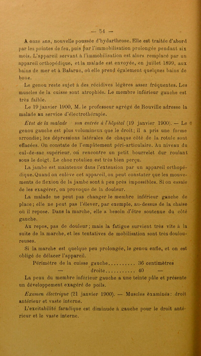 À onze ans, nouvelle poussée d’hydarthrose. Elle est traitée d’abord par les pointes de feu, puis par l’immobilisation prolongée pendant six mois. L’appareil servant à l’immobilisation est alors remplacé par un appareil orthopédique, et la malade est envoyée, en juillet 1899, aux bains de mer et à Balaruc, où elle prend également quelques bains de boue. Le genou reste sujet à des récidives légères assez fréquentes. Les muscles de la cuisse sont atrophiés. Le membre inférieur gauche est très faible. Le 19 janvier 1900, M. le professeur agrégé de Rouville adresse la malade au service d’électrothérapie. Etat de la malade son entrée à l’hôpital (19 janvier 1900). — Le genou gauche est plus volumineux que le droit; il a pris une forme arrondie; les dépressions latérales de chaque côté de la rotule sont effacées. On constate de l’empâtement péri-articulaire. Au niveau du cul-de-sac supérieur, on rencontre un petit bourrelet dur roulant sous le doigt. Le choc rotulien est très bien perçu. La jambe est maintenue dans l’extension par un appareil orthopé- dique. Quand on enlève cet appareil, on peut constater que les mouve- ments de flexion de la jambe sont à peu près impossibles. Si on essaie de les exagérer, on provoque de la douleur. La malade ne peut pas changer le membre inférieur gauche de place; elle ne peut pas l’élever, par exemple, au-dessus de la chaise où il repose. Dans la marche, elle a besoin d’être soutenue du côté gauche. Au repos, pas de douleur; mais la fatigue survient très vite à la suite de la marche, et les tentatives de mobilisation sont très doulou- reuses. Si la marche est quelque peu prolongée, le genou enfle, et on est obligé de délacer l’appareil. Périmètre de la cuisse gauche 36 centimètres — droite 40 — La peau du membre inférieur gauche a une teinte pâle et présente un développement exagéré de poils. Examen électrique (21 janvier 1900). — Muscles èxaminés: droit antérieur et vaste interne. L’excitabilité faradique est diminuée à gauche pour le droit anté- rieur et le vaste interne.