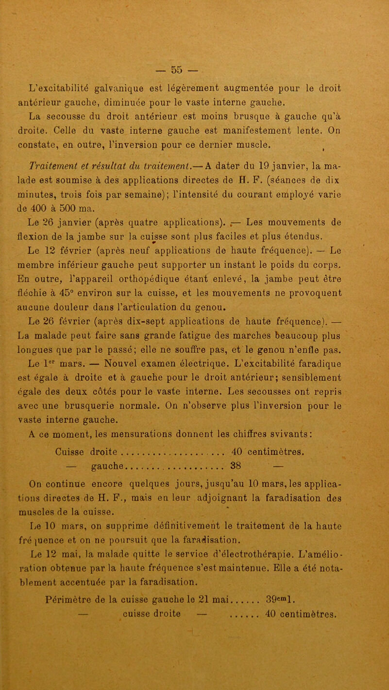 L’excitabilité galvanique est légèrement augmentée pour le droit antérieur gauche, diminuée pour le vaste interne gauche. La secousse du droit antérieur est moins brusque à gauche qu’à droite. Celle du vaste interne gauche est manifestement lente. On constate, en outre, l’inversion pour ce dernier muscle. Traitement et résultat du traitement.— A dater du 19 janvier, la ma- lade est soumise à des applications directes de H. F. (séances de dix minutes, trois fois par semaine); l’intensité du courant employé varie de 400 à 500 ma. Le 26 janvier (après quatre applications). Les mouvements de flexion de la jambe sur la cuisse sont plus faciles et plus étendus. Le 12 février (après neuf applications de haute fréquence). — Le membre inférieur gauche peut supporter un instant le poids du corps. En outre, l’appareil orthopédique étant enlevé, la jambe peut être fléchie à 45° environ sur la cuisse, et les mouvements ne provoquent aucune douleur dans l’articulation du genou. Le 26 février (après dix-sept applications de haute fréquence). — La malade peut faire sans grande fatigue des marches beaucoup plus longues que par le passé; elle ne souffre pas, et le genou n’enfle pas. Le 1er mars. — Nouvel examen électrique. L’excitabilité faradique est égale à droite et à gauche pour le droit antérieur; sensiblement égale des deux côtés pour le vaste interne. Les secousses ont repris avec une brusquerie normale. On n’observe plus l’inversion pour le vaste interne gauche. A ce moment, les mensurations donnent les chiffres svivants: Cuisse droite 40 centimètres. — gauche 38 — On continue encore quelques jours, jusqu’au 10 mars, les applica- tions directes de H. F., mais en leur adjoignant la faradisation des muscles de la cuisse. Le 10 mars, on supprime définitivement le traitement de la haute fré {uence et on ne poursuit que la faradisation. Le 12 mai, la malade quitte le service d’électrothérapie. L’amélio- ration obtenue par la haute fréquence s’est maintenue. Elle a été nota- blement accentuée par la faradisation. Périmètre de la cuisse gauche le 21 mai 39cml. — cuisse droite — 40 centimètres.