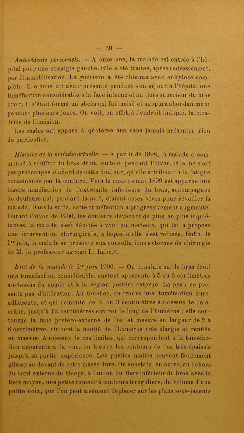 Antécédents personnels. — A onze ans, la malade est entrée à l’hô- pital pour une coxalgie gauche. Elle a été traitée, après redressement, par l’immobilisation. La guérison a été obtenue avec ankylosé com- plète. Elle nous dit avoir présenté pendant son séjour à l’hôpital une tuméfaction considérable à la face interne et au tiers supérieur du bras droit. Il s’était formé un abcès qui fut incisé et suppura abondamment pendant plusieurs jours. On voit, en effet, à l’endroit indiqué, la cica- trice de l’incision. Les règles ont apparu à quatorze ans, sans jamais présenter rien de particulier. Histoire de la maladie actuelle. — A partir de 1898, la malade a com- mencé à souffrir du bras droit, surtout pendant l’hiver. Elle ne s’est pas préoccupée d’abord de cette douleur, qu’elle attribuait à la fatigue occasionnée par la couture. Vers le mois de mai 1899 est apparue une légère tuméfaction de l’extrémité inférieure du bras, accompagnée de douleurs qui, pendant la nuit, étaient assez vives pour réveiller la malade. Dans la suite, cette tuméfaction a progressivement augmenté. Durant l’hiver de 1900, les douleurs devenant de plus en plus inquié- tantes, la malade s’est décidée à voir un médecin, qui lui a proposé une intervention chirurgicale, à laquelle elle s’est refusée. Enfin, le l,r juin, la malade se présente aux consultations externes de chirurgie de M. le professeur agrégé L. Imbert. Etat de la malade le Ier juin 1900. — On constate sur le bras droit une tuméfaction considérable, surtout apparente à 5 ou 6 centimètres au-dessus du coude et à la région postéro-externe. La peau ne pré- sente pas d’altération. Au toucher, on trouve une tuméfaction dure, adhérente, et qui remonte de 2 ou 3 centimètres au-dessus de l’olé- crâne, jusqu’à 12 centimètres environ le long de l’humérus ; elle con- tourne la face postéro-externe de l’os, et mesure en largeur de 5 à 6 centimètres. On sent la moitié de l’humérus très élargie et renflée en massue. Au-dessus de ces limites, qui correspondent à la tuméfac- tion apparente à la vue. on trouve les contours de l’os très épaissis jusqu’à sa partie supérieure. Les parties molles peuvent facilement glisser au-devant de cette masse dure. On constate, en outre, en dehors du bord externe du biceps, à l’union du tiers inférieur du bras avec le tiers moyen, une petite tumeur à contours irréguliers, du volume d’une petite noix, que l’on peut aisément déplacer sur les plans sous-jacents