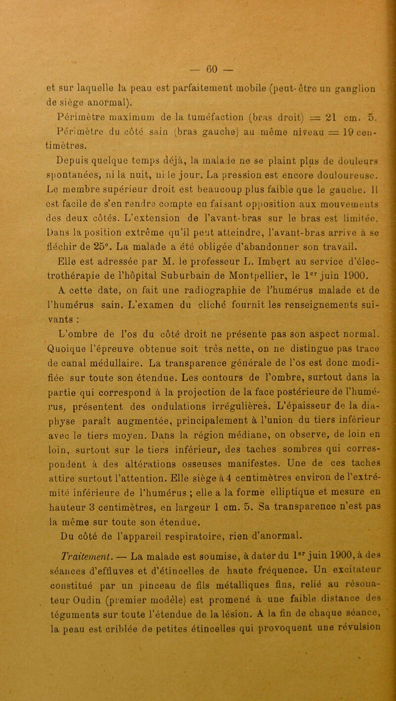 et sur laquelle la peau est parfaitement mobile (peut-être un ganglion de siège anormal). Périmètre maximum de la tuméfaction (bras droit) = 21 cm. 5. Périmètre du côté sain (bras gauche) au même niveau = 19 cen- timètres. Depuis quelque temps déjà, la malade ne se plaint plus de douleurs spontanées, ni la nuit, ni le jour. La pression est encore douloureuse. Le membre supérieur droit est beaucoup plus faible que le gauche. 11 est facile de s’en rendre compte en faisant opposition aux mouvements des deux côtés. L’extension de l’avant-bras sur le bras est limitée. Dans la position extrême qu’il peut atteindre, l’avaut-bras arrive à se fléchir de 25°. La malade a été obligée d’abandonner son travail. Elle est adressée par M. le professeur L. Imbert au service d’élec- trothérapie de l’hôpital Suburbain de Montpellier, le 1er juin 1900. A cette date, on fait une radiographie de l’humérus malade et de l’humérus sain. L’examen du cliché fournit les renseignements sui- vants : L’ombre de l’os du côté droit ne présente pas son aspect normal. Quoique l’épreuve obtenue soit très nette, on ne distingue pas trace de canal médullaire. La transparence générale de l’os est donc modi- fiée sur toute son étendue. Les contours de l’ombre, surtout dans la partie qui correspond à la projection de la face postérieure de l’humé- rus, présentent des ondulations irrégulières. L’épaisseur de la dia- physe paraît augmentée, principalement à l’union du tiers inférieur avec le tiers moyen. Dans la région médiane, on observe, de loin en loin, surtout sur le tiers inférieur, des taches sombres qui corres- pondent à des altérations osseuses manifestes. Une de ces taches attire surtout l’attention. Elle siège à4 centimètres environ de l’extré- mité inférieure de l’humérus ; elle a la forme elliptique et mesure en hauteur 3 centimètres, en largeur I cm. 5. Sa transparence n’est pas la même sur toute son étendue. Du côté de l’appareil respiratoire, rien d’anormal. Traitement. — La malade est soumise, à dater du lor juin 1900, à des séances d’effluves et d’étincelles de haute fréquence. Un excitateur constitué par un pinceau de fils métalliques fins, relié au résona- teur Oudin (premier modèle) est promené à une faible distance des téguments sur toute l’étendue de la lésion. A la fin de chaque séance, la peau est criblée de petites étincelles qui provoquent une révulsion